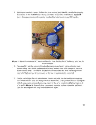 41
5. At this point, carefully connect the batteries to the module board. Double check before plugging
the batteries in that the RED wire is facing toward the inside of the module board. Figure 35
shows the made connections between the board and the batteries, servo, and DC/encoder.
Figure 35: Correctly connected DC, servo, and batteries. Note the direction of the battery wires and the
servo connector.
6. Next, carefully take the connected board and components and gently put them into the main
module casing. Have all the components sit securely but have them loose enough for the servo
motor to move freely. The batteries may become unconnected at this point which requires the
removal of the board and all components so they can be again correctly connected.
7. Finally, carefully put the wall insert into the channel and guide it to the seated position paying
close attention to the wires and their positions in the module. At this point the module is complete
with all components secure and unmoving except for the servo which should be free to cover all
of its angles. Figure 36 shows all of the components inside the module without the wall insert
(left) and the completed and fully assembled module (right).
 