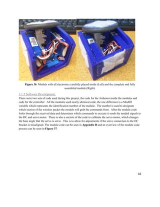 42
Figure 36: Module with all electronics carefully placed inside (Left) and the complete and fully
assembled module (Right).
3.1.5 Software Development:
There were two sets of code used during this project, the code for the Arduinos inside the modules and
code for the controller. All the modules used nearly identical code, the one difference is a ModID
variable which represents the identification number of the module. The number is used to designate
which section of the wireless packet the module will grab the commands from. After the module code
looks through the received data and determines which commands to execute it sends the needed signals to
the DC and servo motor. There is also a section of the code to calibrate the servo motor, which changes
the base angle that the servo is set to. This is to allow for adjustments if the servo connection to the DC
bracket is misaligned. The module code can be seen in Appendix B and an overview of the module code
process can be seen in Figure 37.
 