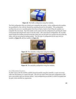 49
Figure 42: The buffer configuration using four modules.
The final configuration that was created was a caterpillar like motion. In this configuration the modules
are assembled in a line with the wheeled face pointing forward for all modules. This configuration
oscillates the servos in a wavelike pattern from front to back or back to front lifting the modules in a
caterpillar like movement. The front module can be used to turn the configuration by pointing the wheel
to the ground and using the DC motor to turn the wheel. This is the slowest configuration, the wavelike
motion pushes the modules forward toward the wheel end, can lift itself over a greater elevations than the
others, and can turn using the leading module. This this type of configuration can be seen with two
modules in Figure 43, and four modules in Figure 44.
Figure 43: The caterpillar configuration using two modules.
Figure 44: The caterpillar configuration using four modules.
4.1.2 Movement Accuracy:
In order to prove that the modules could be moved accurately using the controller a course was set up
with a ten foot distance to a square foot goal. This test was used to show that each configuration could
move successfully and in an accurate manner. Each configuration proved that it could be navigated into
the goal, which satisfied our requirement.
 