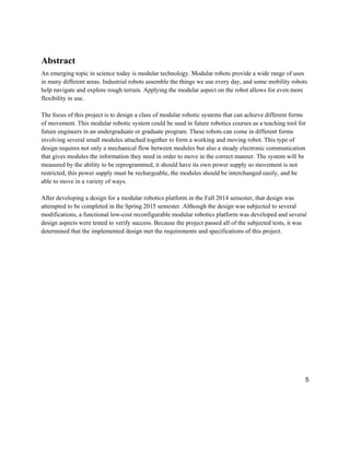 5
Abstract
An emerging topic in science today is modular technology. Modular robots provide a wide range of uses
in many different areas. Industrial robots assemble the things we use every day, and some mobility robots
help navigate and explore rough terrain. Applying the modular aspect on the robot allows for even more
flexibility in use.
The focus of this project is to design a class of modular robotic systems that can achieve different forms
of movement. This modular robotic system could be used in future robotics courses as a teaching tool for
future engineers in an undergraduate or graduate program. These robots can come in different forms
involving several small modules attached together to form a working and moving robot. This type of
design requires not only a mechanical flow between modules but also a steady electronic communication
that gives modules the information they need in order to move in the correct manner. The system will be
measured by the ability to be reprogrammed, it should have its own power supply so movement is not
restricted, this power supply must be rechargeable, the modules should be interchanged easily, and be
able to move in a variety of ways.
After developing a design for a modular robotics platform in the Fall 2014 semester, that design was
attempted to be completed in the Spring 2015 semester. Although the design was subjected to several
modifications, a functional low-cost reconfigurable modular robotics platform was developed and several
design aspects were tested to verify success. Because the project passed all of the subjected tests, it was
determined that the implemented design met the requirements and specifications of this project.
 