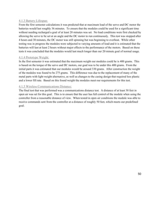 50
4.1.3 Battery Lifespan:
From the first semester calculations it was predicted that at maximum load of the servo and DC motor the
batteries would last roughly 36 minutes. To ensure that the modules could be used for a significant time
without needing recharged a goal of at least 20 minutes was set. No load conditions were first checked by
allowing the servo to be set at an angle and the DC motor to run continuously. This test was stopped after
4 hours and 30 minutes, the DC motor was still spinning but was beginning to overheat. While other
testing was in progress the modules were subjected to varying amounts of load and it is estimated that the
batteries will last at least 2 hours without major effects to the performance of the motors. Based on these
tests it was concluded that the modules would last much longer than our 20 minute goal of normal usage.
4.1.4 Prototype Weight:
In the first semester it was estimated that the maximum weight our modules could be is 400 grams. This
is based on the torque of the servo and DC motors, our goal was to be under this 400 grams. From the
initial parts it was estimated that our modules would be around 330 grams. After construction the weight
of the modules was found to be 275 grams. This difference was due to the replacement of many of the
metal parts with light weight alternative, as well as changes to the casing design that required less plastic
and a lower fill rate. Based on this found weight the modules meet our requirements for this test.
4.1.5 Wireless Communications Distance:
The final test that was performed was a communications distance test. A distance of at least 30 feet in
open air was set for this goal. This is to ensure that the user has full control of the module when using the
controller from a reasonable distance of view. When tested in open air conditions the module was able to
receive commands sent from the controller at a distance of roughly 50 feet, which meets our predefined
goal.
 