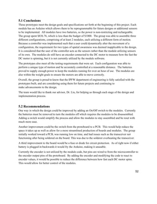 52
5.1 Conclusions
These prototypes meet the design goals and specifications set forth at the beginning of this project. Each
module has an Arduino which allows them to be reprogrammable for future designs or additional sensors
to be implemented. All modules have two batteries, so the power is non-restricting and rechargeable.
The group spent $836.76, which is less than the budget of $1000. The group was able to assemble three
different configurations, comprising of at least 2 modules, each utilizing a different form of motion.
Because a controller was implemented such that a user could dynamically alter the movement of a
configuration, the requirement for two types of spatial awareness was deemed inapplicable to the design.
It is considered that the user of the controller acts as the sensors rather than the module utilizing sensors
of its own. The modules do still have an encoder connected to the DC motor to measure how the fast the
DC motor is spinning, but it is not currently utilized by the module software.
The prototypes also meet all the testing requirements that were set. Each configuration was able to
perform a unique type of motion and be accurately controlled at a reasonable distance. The batteries
proved to supply enough power to keep the modules running for over an hour of use. The modules are
also within the weight goals to ensure the motors are able to move correctly.
Overall, the group is proud to know that the IPFW department of engineering is fully satisfied with the
prototypes built, and are considering using them for future projects and continuing to
make advancements to the design.
The team would like to thank our advisor, Dr. Liu, for helping us through each stage of the design and
implementation process.
5.2 Recommendations
One way in which the design could be improved by adding an On/Off switch to the modules. Currently
the batteries must be removed to turn the modules off which requires the modules to be disassembled.
Adding a switch would simplify the process and allow the modules to stay assembled and be reset with
much more ease.
Another improvement could be the switch from the protoboard to a PCB. This would help reduce the
space it takes up as well as allow for a more streamlined production of boards and modules. The group
initially worked toward a PCB, was running low on time, and had issues such as the transceiver not
functioning after being soldered on the board. This was due to the solderer overheating the transceiver.
A third improvement to the board would be a fuse or diode for circuit protection. As of right now if either
battery is plugged in backwards it would fry the Arduino, making it unusable.
Currently the encoder is not utilized by the module code, but pins are wired to from the microcontroller to
the encoder output pins of the protoboard. By adding the encoder and modifying the code to react to
encoder values, it would be possible to reduce the difference between how fast each DC motor spins.
This would allow for better control of the modules.
 