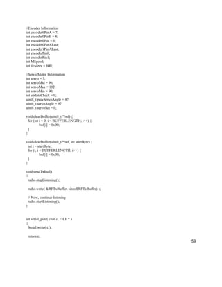 59
//Encoder Information
int encoder0PinA = 7;
int encoder0PinB = 8;
int encoder0Pos = 0;
int encoder0PinALast;
int encoder1PinALast;
int encoderPin0;
int encoderPin1;
int MSpeed;
int tics4rev = 600;
//Servo Motor Information
int servo = 3;
int servoMid = 96;
int servoMax = 102;
int servoMin = 90;
int updateCheck = 0;
uint8_t prevServoAngle = 97;
uint8_t servoAngle = 97;
uint8_t servoSet = 0;
void clearBuffer(uint8_t *buf) {
for (int i = 0; i < BUFFERLENGTH; i++) {
buf[i] = 0x00;
}
}
void clearBuffer(uint8_t *buf, int startByte) {
int i = startByte;
for (i; i < BUFFERLENGTH; i++) {
buf[i] = 0x00;
}
}
void sendTxBuf()
{
radio.stopListening();
radio.write( &RFTxBuffer, sizeof(RFTxBuffer) );
// Now, continue listening
radio.startListening();
}
int serial_putc( char c, FILE * )
{
Serial.write( c );
return c;
 