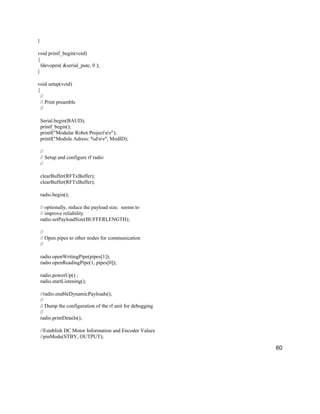 60
}
void printf_begin(void)
{
fdevopen( &serial_putc, 0 );
}
void setup(void)
{
//
// Print preamble
//
Serial.begin(BAUD);
printf_begin();
printf("Modular Robot Projectnr");
printf("Module Adress: %dnr", ModID);
//
// Setup and configure rf radio
//
clearBuffer(RFTxBuffer);
clearBuffer(RFTxBuffer);
radio.begin();
// optionally, reduce the payload size. seems to
// improve reliability
radio.setPayloadSize(BUFFERLENGTH);
//
// Open pipes to other nodes for communication
//
radio.openWritingPipe(pipes[1]);
radio.openReadingPipe(1, pipes[0]);
radio.powerUp() ;
radio.startListening();
//radio.enableDynamicPayloads();
//
// Dump the configuration of the rf unit for debugging
//
radio.printDetails();
//Establish DC Motor Information and Encoder Values
//pinMode(STBY, OUTPUT);
 