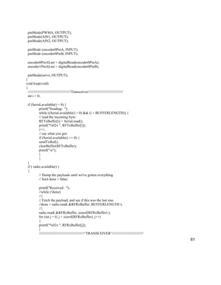 61
pinMode(PWMA, OUTPUT);
pinMode(AIN1, OUTPUT);
pinMode(AIN2, OUTPUT);
pinMode (encoder0PinA, INPUT);
pinMode (encoder0PinB, INPUT);
encoder0PinALast = digitalRead(encoder0PinA);
encoder1PinALast = digitalRead(encoder0PinB);
pinMode(servo, OUTPUT);
}
void loop(void)
{
///////////////////////////////////////////Transceiver///////////////////////////////////
int i = 0;
if (Serial.available() > 0) {
printf("Sending: ");
while ((Serial.available() > 0) && (i < BUFFERLENGTH)) {
// read the incoming byte:
RFTxBuffer[i] = Serial.read();
printf("%02x ", RFTxBuffer[i]);
i++;
// say what you got:
if (Serial.available() <= 0) {
sendTxBuf();
clearBuffer(RFTxBuffer);
printf("n");
}
}
}
if ( radio.available() )
{
// Dump the payloads until we've gotten everything
// bool done = false;
printf("Received: ");
//while (!done)
//{
// Fetch the payload, and see if this was the last one.
//done = radio.read( &RFRxBuffer, BUFFERLENGTH );
//}
radio.read( &RFRxBuffer, sizeof(RFRxBuffer) );
for (int j = 0; j < sizeof(RFRxBuffer); j++)
{
printf("%02x ", RFRxBuffer[j]);
}
/////////////////////////////////////////////^TRANSCEIVER^///////////////////////////////
 