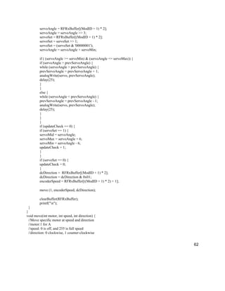 62
servoAngle = RFRxBuffer[(ModID + 1) * 2];
servoAngle = servoAngle >> 3;
servoSet = RFRxBuffer[(ModID + 1) * 2];
servoSet = servoSet >> 1;
servoSet = (servoSet & '00000001');
servoAngle = servoAngle + servoMin;
if ( (servoAngle >= servoMin) & (servoAngle <= servoMax)) {
if (servoAngle > prevServoAngle) {
while (servoAngle > prevServoAngle) {
prevServoAngle = prevServoAngle + 1;
analogWrite(servo, prevServoAngle);
delay(25);
}
}
else {
while (servoAngle < prevServoAngle) {
prevServoAngle = prevServoAngle - 1;
analogWrite(servo, prevServoAngle);
delay(25);
}
}
}
if (updateCheck == 0) {
if (servoSet == 1) {
servoMid = servoAngle;
servoMax = servoAngle + 6;
servoMin = servoAngle - 6;
updateCheck = 1;
}
}
if (servoSet == 0) {
updateCheck = 0;
}
dcDirection = RFRxBuffer[(ModID + 1) * 2];
dcDirection = dcDirection & 0x01;
encoderSpeed = RFRxBuffer[((ModID + 1) * 2) + 1];
move (1, encoderSpeed, dcDirection);
clearBuffer(RFRxBuffer);
printf("n");
}
}
void move(int motor, int speed, int direction) {
//Move specific motor at speed and direction
//motor:1 for A
//speed: 0 is off, and 255 is full speed
//direction: 0 clockwise, 1 counter-clockwise
 