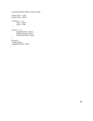 63
//digitalWrite(STBY, HIGH); //disable standby
boolean inPin1 = LOW;
boolean inPin2 = HIGH;
if (direction == 1) {
inPin1 = HIGH;
inPin2 = LOW;
}
if (motor == 1) {
digitalWrite(AIN1, inPin1);
digitalWrite(AIN2, inPin2);
analogWrite(PWMA, speed);
}
}
void stop() {
//enable standby
//digitalWrite(STBY, LOW);
}
 