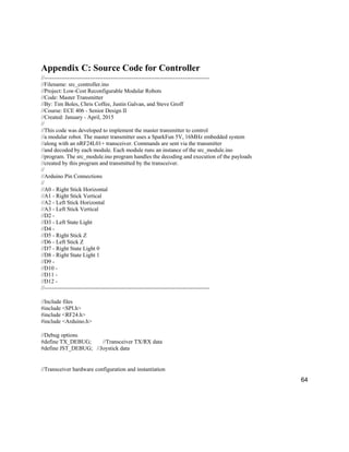 64
Appendix C: Source Code for Controller
//---------------------------------------------------------------------------------------
//Filename: src_controller.ino
//Project: Low-Cost Reconfigurable Modular Robots
//Code: Master Transmitter
//By: Tim Boles, Chris Coffee, Justin Galvan, and Steve Groff
//Course: ECE 406 - Senior Design II
//Created: January - April, 2015
//
//This code was developed to implement the master transmitter to control
//a modular robot. The master transmitter uses a SparkFun 5V, 16MHz embedded system
//along with an nRF24L01+ transceiver. Commands are sent via the transmitter
//and decoded by each module. Each module runs an instance of the src_module.ino
//program. The src_module.ino program handles the decoding and execution of the payloads
//created by this program and transmitted by the transceiver.
//
//Arduino Pin Connections
//
//A0 - Right Stick Horizontal
//A1 - Right Stick Vertical
//A2 - Left Stick Horizontal
//A3 - Left Stick Vertical
//D2 -
//D3 - Left State Light
//D4 -
//D5 - Right Stick Z
//D6 - Left Stick Z
//D7 - Right State Light 0
//D8 - Right State Light 1
//D9 -
//D10 -
//D11 -
//D12 -
//---------------------------------------------------------------------------------------
//Include files
#include <SPI.h>
#include <RF24.h>
#include <Arduino.h>
//Debug options
#define TX_DEBUG; //Transceiver TX/RX data
#define JST_DEBUG; //Joystick data
//Transceiver hardware configuration and instantiation
 