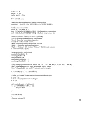65
#define CE 9
#define CS 10
#define BAUD 57600
RF24 radio(CE, CS);
// Radio pipe addresses for master/module communication
const uint64_t pipes[2] = { 0xF0F0F0F0E1LL, 0xF0F0F0F0D2LL };
//Initalize transceiver buffers
#define BUFFERLENGTH 24
uint8_t RFTxBuffer[BUFFERLENGTH]; //Buffer used for transmissions
uint8_t RFRxBuffer[BUFFERLENGTH]; //Buffer to store received data
//Initialize controller states = [Left stick, Right stick]
// Left 0 = Preprogrammed controlled configuration
// Left 1 = Controller controlled configuration
// Left 2 = Individual module control
// Right 0 = Preprogrammed configuration selection
// Right 1 = Controller configuration selection
// Right 2 = Module*2 (left stick) and Module*2+1 (right stick) selection
int controllerState[2] = {0, 0};
//Initialize controller configuration
const int leftStateLight = 3;
const int joyRightZ = 5;
const int joyLeftZ = 6;
const int rightStateLight0 = 7;
const int rightStateLight1 = 8;
//Array storing joystick information. Pinout: [LV, LH, LZ, RV, RH, RZ] = [A0, A1, D5, A2, A3, D6]
//Note: Voltages for right stick run 0-5V bottom to top, left to right.
//Note: Voltages for left stick run 5-0V bottom to top, left to right.
int joyState[6] = {512, 512, 1, 512, 512, 1};
//Used to keep track of the waves going through the snake/catepillar.
int wave = 0;
//Sets the servo angle if needs to be changed
int set = 0;
void clearBuffer(uint8_t *buf, int n) {
for (; n < BUFFERLENGTH; n++) {
buf[n] = 0x00;
}
}
void sendTxBuf()
{
//Increase Message ID
 