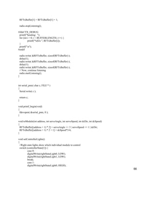 66
RFTxBuffer[1] = RFTxBuffer[1] + 1;
radio.stopListening();
#ifdef TX_DEBUG
printf("Sending: ");
for (int i = 0; i < BUFFERLENGTH; i++) {
printf("%02x ", RFTxBuffer[i]);
}
printf("n");
#endif
radio.write( &RFTxBuffer, sizeof(RFTxBuffer) );
delay(1);
radio.write( &RFTxBuffer, sizeof(RFTxBuffer) );
delay(1);
radio.write( &RFTxBuffer, sizeof(RFTxBuffer) );
// Now, continue listening
radio.startListening();
}
int serial_putc( char c, FILE * )
{
Serial.write( c );
return c;
}
void printf_begin(void)
{
fdevopen( &serial_putc, 0 );
}
void toModule(int address, int servoAngle, int servoSpeed, int dcDir, int dcSpeed)
{
RFTxBuffer[(address + 1) * 2] = servoAngle << 3 | servoSpeed << 1 | dcDir;
RFTxBuffer[(address + 1) * 2 + 1] = dcSpeed*3/4;
}
void setControllerLights()
{
//Right state lights show which individual module to control
switch (controllerState[1]) {
case 0:
digitalWrite(rightStateLight0, LOW);
digitalWrite(rightStateLight1, LOW);
break;
case 1:
digitalWrite(rightStateLight0, HIGH);
 