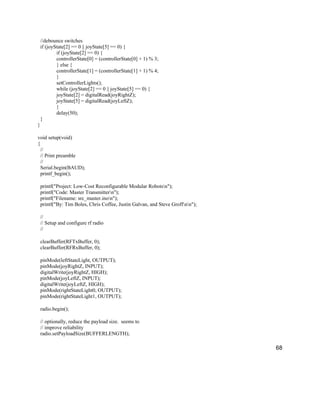 68
//debounce switches
if (joyState[2] == 0 || joyState[5] == 0) {
if (joyState[2] == 0) {
controllerState[0] = (controllerState[0] + 1) % 3;
} else {
controllerState[1] = (controllerState[1] + 1) % 4;
}
setControllerLights();
while (joyState[2] == 0 || joyState[5] == 0) {
joyState[2] = digitalRead(joyRightZ);
joyState[5] = digitalRead(joyLeftZ);
}
delay(50);
}
}
void setup(void)
{
//
// Print preamble
//
Serial.begin(BAUD);
printf_begin();
printf("Project: Low-Cost Reconfigurable Modular Robotsn");
printf("Code: Master Transmittern");
printf("Filename: src_master.inon");
printf("By: Tim Boles, Chris Coffee, Justin Galvan, and Steve Groffnn");
//
// Setup and configure rf radio
//
clearBuffer(RFTxBuffer, 0);
clearBuffer(RFRxBuffer, 0);
pinMode(leftStateLight, OUTPUT);
pinMode(joyRightZ, INPUT);
digitalWrite(joyRightZ, HIGH);
pinMode(joyLeftZ, INPUT);
digitalWrite(joyLeftZ, HIGH);
pinMode(rightStateLight0, OUTPUT);
pinMode(rightStateLight1, OUTPUT);
radio.begin();
// optionally, reduce the payload size. seems to
// improve reliability
radio.setPayloadSize(BUFFERLENGTH);
 