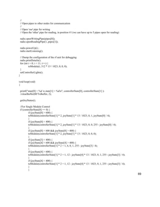 69
//
// Open pipes to other nodes for communication
//
// Open 'our' pipe for writing
// Open the 'other' pipe for reading, in position #1 (we can have up to 5 pipes open for reading)
radio.openWritingPipe(pipes[0]);
radio.openReadingPipe(1, pipes[1]);
radio.powerUp() ;
radio.startListening();
// Dump the configuration of the rf unit for debugging
radio.printDetails();
for (int i = 0; i < 11; i++) {
toModule(i, 512 * 13 / 1023, 0, 0, 0);
}
setControllerLights();
}
void loop(void)
{
printf("state[0] = %d n state[1] = %dn", controllerState[0], controllerState[1] );
//clearBuffer(RFTxBuffer, 2);
getJoyStates();
//For Single Module Control
if (controllerState[0] == 0) {
if (joyState[0] > 600) {
toModule(controllerState[1] * 2, joyState[1] * 13 / 1023, 0, 1, joyState[0] / 4);
}
if (joyState[0] < 400) {
toModule(controllerState[1] * 2, joyState[1] * 13 / 1023, 0, 0, 255 - joyState[0] / 4);
}
if (joyState[0] < 600 && joyState[0] > 400) {
toModule(controllerState[1] * 2, joyState[1] * 13 / 1023, 0, 0, 0);
}
if (joyState[3] < 400) {
if (joyState[4] < 600 && joyState[4] > 400) {
toModule(controllerState[1] * 2 + 1, 6, 0, 1, 255 - joyState[3] / 4);
}
if (joyState[4] > 600) {
toModule(controllerState[1] * 2 + 1, 12 - joyState[4] * 13 / 1023, 0, 1, 255 - joyState[3] / 4);
}
if (joyState[4] < 400) {
toModule(controllerState[1] * 2 + 1, 12 - joyState[4] * 13 / 1023, 0, 1, 255 - joyState[3] / 4);
}
}
 