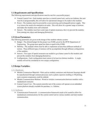 7
1.1 Requirements and Specifications
The following requirements and specifications must be met for a successful project:
➢ Central Control Unit - Each module must have a central control unit, such as an Arduino, this unit
must be re-programmable, this will allow for operational changes to be made to the modules.
➢ Power - The modules must be powered by a non-restricting and rechargeable power supply. This
is to remove the need to be attached to an outlet. This will allow for a greater range of motions
and makes the modules more self-contained.
➢ Sensors - The modules must have some type of spatial awareness, this is to prevent the modules
from running into object and damaging themselves.
1.2 Given Parameters
The following parameters are given in the design of the modular robotics system:
➢ Budget - The allotted budget for the project was $1000, given by the IPFW Department of
Engineering. The group must spend less than or equal to this $1000.
➢ Mobility - The modular robots must be able to implement at least three different methods of
motion. These different types of motions will be accomplished through different configurations
of the modules.
➢ Sensors - Two types of spatial awareness are needed to give better control to the modules and
prevent the modules from damaging themselves.
➢ Configurations - Each configuration must consist of at least two distinct modules. A single
module will not be considered its own unique configuration.
1.3 Design Variables:
1.3.1 Hardware:
➢ Module Construction Materials - Parts such as module connectors and electronic housings should
be manufactured through common processes such as plastic injection molding or 3D printing,
more common components could be ordered.
➢ Module Communication Medium - Wired or wireless communication between modules with a
standardized connector.
➢ Central Control Unit - The central controller unit of the system will operate on an embedded
system platform already available for purchase, i.e. Arduino.
1.3.2 Software:
➢ Communication Framework - A communication framework needs to be created to allow for
standardized communications for the central control unit to various modules and inter-module
communication.
 