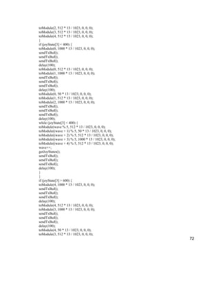 72
toModule(2, 512 * 13 / 1023, 0, 0, 0);
toModule(3, 512 * 13 / 1023, 0, 0, 0);
toModule(4, 512 * 13 / 1023, 0, 0, 0);
}
if (joyState[3] < 400) {
toModule(0, 1000 * 13 / 1023, 0, 0, 0);
sendTxBuf();
sendTxBuf();
sendTxBuf();
delay(100);
toModule(0, 512 * 13 / 1023, 0, 0, 0);
toModule(1, 1000 * 13 / 1023, 0, 0, 0);
sendTxBuf();
sendTxBuf();
sendTxBuf();
delay(100);
toModule(0, 50 * 13 / 1023, 0, 0, 0);
toModule(1, 512 * 13 / 1023, 0, 0, 0);
toModule(2, 1000 * 13 / 1023, 0, 0, 0);
sendTxBuf();
sendTxBuf();
sendTxBuf();
delay(100);
while (joyState[3] < 400) {
toModule(wave % 5, 512 * 13 / 1023, 0, 0, 0);
toModule((wave + 1) % 5, 50 * 13 / 1023, 0, 0, 0);
toModule((wave + 2) % 5, 512 * 13 / 1023, 0, 0, 0);
toModule((wave + 3) % 5, 1000 * 13 / 1023, 0, 0, 0);
toModule((wave + 4) % 5, 512 * 13 / 1023, 0, 0, 0);
wave++;
getJoyStates();
sendTxBuf();
sendTxBuf();
sendTxBuf();
delay(100);
}
}
if (joyState[3] > 600) {
toModule(4, 1000 * 13 / 1023, 0, 0, 0);
sendTxBuf();
sendTxBuf();
sendTxBuf();
delay(100);
toModule(4, 512 * 13 / 1023, 0, 0, 0);
toModule(3, 1000 * 13 / 1023, 0, 0, 0);
sendTxBuf();
sendTxBuf();
sendTxBuf();
delay(100);
toModule(4, 50 * 13 / 1023, 0, 0, 0);
toModule(3, 512 * 13 / 1023, 0, 0, 0);
 