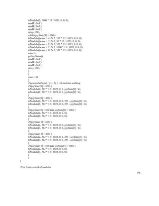 73
toModule(2, 1000 * 13 / 1023, 0, 0, 0);
sendTxBuf();
sendTxBuf();
sendTxBuf();
delay(100);
while (joyState[3] > 600) {
toModule((wave + 4) % 5, 512 * 13 / 1023, 0, 0, 0);
toModule((wave + 3) % 5, 50 * 13 / 1023, 0, 0, 0);
toModule((wave + 2) % 5, 512 * 13 / 1023, 0, 0, 0);
toModule((wave + 1) % 5, 1000 * 13 / 1023, 0, 0, 0);
toModule((wave + 0) % 5, 512 * 13 / 1023, 0, 0, 0);
wave++;
getJoyStates();
sendTxBuf();
sendTxBuf();
sendTxBuf();
delay(100);
}
}
wave = 0;
}
if (controllerState[1] == 2) { //4 modules walking
if (joyState[0] > 600) {
toModule(0, 512 * 13 / 1023, 0, 1, joyState[0] / 4);
toModule(1, 512 * 13 / 1023, 0, 1, joyState[0] / 4);
}
if (joyState[0] < 400) {
toModule(0, 512 * 13 / 1023, 0, 0, 255 - joyState[0] / 4);
toModule(1, 512 * 13 / 1023, 0, 0, 255 - joyState[0] / 4);
}
if (joyState[0] < 600 && joyState[0] > 400) {
toModule(0, 512 * 13 / 1023, 0, 0, 0);
toModule(1, 512 * 13 / 1023, 0, 0, 0);
}
if (joyState[3] > 600) {
toModule(2, 512 * 13 / 1023, 0, 0, joyState[3] / 4);
toModule(3, 512 * 13 / 1023, 0, 0, joyState[3] / 4);
}
if (joyState[3] < 400) {
toModule(2, 512 * 13 / 1023, 0, 1, 255 - joyState[3] / 4);
toModule(3, 512 * 13 / 1023, 0, 1, 255 - joyState[3] / 4);
}
if (joyState[3] < 600 && joyState[3] > 400) {
toModule(2, 512 * 13 / 1023, 0, 0, 0);
toModule(3, 512 * 13 / 1023, 0, 0, 0);
}
}
}
//For Auto control of modules
 