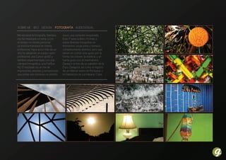 Sobre mi bio DeSign FotograFía auDioviSual

Me encanta la fotografía. Siempre      único, una conexión inesperada.
me ha interesado el tema, y con        Esta 1ª serie la llamo Formas, y
el tiempo mi interés personal          reúne diversas fotografías en
va transformándose en interés          momentos, situaciones y tiempos
profesional. Hace poco más de un       completamente distintos, pero que
año he adquirido un equipo semi-       tienen en común este gusto por la
profesional, una Canon 400D y          forma, los colores, la estética, y un
también experimentado con una          fuerte gusto por el minimalismo.
cámara lomográfica, una FishEye        Destaco la foto de un pabellón de la
N2. El resultado es un mix de          Expo Zaragoza, así como el registro
impresiones, visiones y perspectivas   de un milenar teatro en Pompeya. o
que juntas van tomando un sentido      mi habitación en La Habana, Cuba.
 