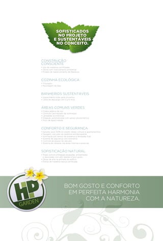 SOFISTICADOS
                 NO PROJETO
               E SUSTENTÁVEIS
                NO CONCEITO.



CONSTRUÇÃO
CONSCIENTE
• Uso de madeiras certificadas
• Obras com licenciamento ambiental
• Projeto de Gerenciamento de Resíduos



COZINHA ECOLÓGICA
• Triturador
• Reciclagem de óleo



BANHEIROS SUSTENTÁVEIS
• Aquecimento solar para chuveiros
• Caixa de descarga com 3 e 6 litros



ÁREAS COMUNS VERDES
•   Coleta seletiva de lixo
•   Controle Centralizado de Iluminação
•   Lâmpadas econômicas
•   Irrigação automatizada com sensor pluviométrico
•   Poço de água tratada



CONFORTO E SEGURANÇA
•   Gerador para 100% do prédio (áreas comuns e apartamentos)
•   Garagem com piso de cerâmica antiderrapante
•   Iluminação por sensor de presença e lâmpadas frias
•   Sistema de segurança com biometria
•   Controle de acesso de veículos
•   Sistema de câmeras nas áreas internas e externas



SOFISTICAÇÃO NATURAL
• Áreas comuns entregues equipadas, ambientadas
  e decoradas com alto padrão e bom gosto
• Obras de arte na entrada do edifício
• Portas de madeira maciça certificada




                         BOM GOSTO E CONFORTO
                          EM PERFEITA HARMONIA
                               COM A NATUREZA.
 