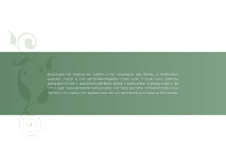 Inspirado na beleza do jardim e na variedade das flores, o Holanda’s
Garden Place é um empreendimento com tudo o que você precisa
para encontrar o equilíbrio perfeito entre o bem-estar e a segurança de
um lugar naturalmente sofisticado. Por isso escolha o melhor para sua
família. Um lugar com a plenitude de um ambiente que respira felicidade.
 