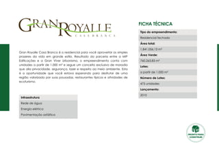 Ficha Técnica
Gran Royalle Casa Branca é o residencial para você aproveitar os simples
prazeres da vida em grande estilo. Resultado da parceria entre a MIP
Edificações e a Gran Viver Urbanismo, o empreendimento conta com
unidades a partir de 1.000 m² e segue um conceito exclusivo de moradia
que alia privacidade, segurança, lazer e respeito ao meio ambiente. Esta
é a oportunidade que você estava esperando para desfrutar de uma
região valorizada por suas pousadas, restaurantes típicos e atividades de
ecoturismo.
Tipo do empreendimento:
Residencial fechado
Área total:
1.841.056,13 m²
Área Verde:
760.263,83 m²
Lotes:
a partir de 1.000 m²
Número de Lotes:
475 unidades
Lançamento:
2010
Infraestrutura
Rede de água
Energia elétrica
Pavimentação asfáltica
PRONTO PARA
CONSTRUIR
 