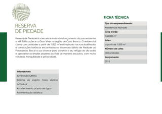 Ficha Técnica
Reserva de Piedade é o terceiro e mais novo lançamento da parceria entre
a MIP Edificações e a Gran Viver na região de Casa Branca. O residencial
conta com unidades a partir de 1.000 m² e é inspirado nas ruas ladrilhadas
e construções históricas encontradas no charmoso distrito de Piedade do
Paraopeba. Essa é a sua chance para construir o seu refúgio do dia a dia
e aproveitar os simples prazeres da vida de maneira exclusiva, com muita
natureza, tranquilidade e privacidade.
Tipo do empreendimento:
Residencial fechado
Área Verde:
168.000 m²
Lotes:
a partir de 1.000 m²
Número de Lotes:
303 unidades
Lançamento:
2015
Infraestrutura
Iluminação CEMIG
Sistema de esgoto: fossa séptica
individual
Abastecimento próprio de água
Pavimentação asfáltica
 