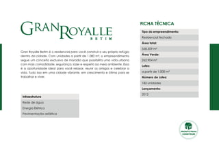 Ficha Técnica
Gran Royalle Betim é o residencial para você construir o seu próprio refúgio
dentro da cidade. Com unidades a partir de 1.000 m², o empreendimento
segue um conceito exclusivo de moradia que possibilita uma vida urbana
com mais comodidade, segurança, lazer e respeito ao meio ambiente. Essa
é a oportunidade ideal para você relaxar, reunir os amigos e celebrar a
vida. Tudo isso em uma cidade vibrante, em crescimento e ótima para se
trabalhar e viver.
Tipo do empreendimento:
Residencial fechado
Área total:
558.309 m²
Área Verde:
262.904 m²
Lotes:
a partir de 1.000 m²
Número de Lotes:
182 unidades
Lançamento:
2012
Infraestrutura
Rede de água
Energia Elétrica
Pavimentação asfáltica
PRONTO PARA
CONSTRUIR
 