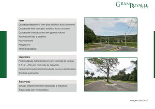 Segurança
Portaria (Sede Administrativa) com controle de acesso
C.F.T.V. – Circuito Fechado de Televisão
Fechamento perimetral através de muros e alambrados
Controle perimetral
Lazer
Quadra poliesportiva com piso asfáltico e/ou concreto
Quadra de tênis com piso asfáltico e/ou concreto
Quadra de futebol society em grama natural
Piscina com raia e prainha
Piscina infantil
Playground
Trilhas ecológicas
Área Verde
50% do empreendimento dedicado à natureza
Área verde com mata nativa
Imagens do local.
 