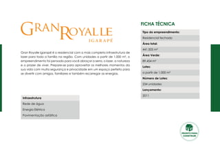Ficha Técnica
Gran Royalle Igarapé é o residencial com a mais completa infraestrutura de
lazer para toda a família na região. Com unidades a partir de 1.000 m², o
empreendimento foi pensado para você abraçar a serra, o lazer, a natureza
e o prazer de viver. Prepare-se para aproveitar os melhores momentos da
sua vida com muita segurança e privacidade em um espaço perfeito para
se divertir com amigos, familiares e também recarregar as energias.
Tipo do empreendimento:
Residencial fechado
Área total:
441.505 m²
Área Verde:
89.454 m²
Lotes:
a partir de 1.000 m²
Número de Lotes:
234 unidades
Lançamento:
2011
Infraestrutura
Rede de água
Energia Elétrica
Pavimentação asfáltica
G Rran oya ell
PRONTO PARA
CONSTRUIR
 