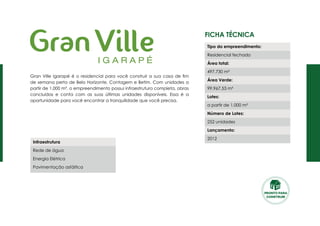 Ficha Técnica
Gran Ville Igarapé é o residencial para você construir a sua casa de fim
de semana perto de Belo Horizonte, Contagem e Betim. Com unidades a
partir de 1.000 m², o empreendimento possui infraestrutura completa, obras
concluídas e conta com as suas últimas unidades disponíveis. Essa é a
oportunidade para você encontrar a tranquilidade que você precisa.
Tipo do empreendimento:
Residencial fechado
Área total:
497.730 m²
Área Verde:
99.967,53 m²
Lotes:
a partir de 1.000 m²
Número de Lotes:
252 unidades
Lançamento:
2012
Infraestrutura
Rede de água
Energia Elétrica
Pavimentação asfáltica
PRONTO PARA
CONSTRUIR
 