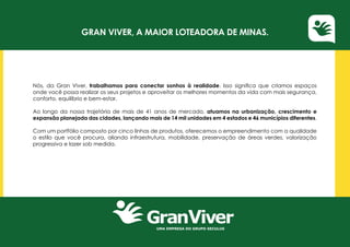 UMA EMPRESA DO GRUPO SECULUS
Gran Viver, a maior loteadora de Minas.
Nós, da Gran Viver, trabalhamos para conectar sonhos à realidade. Isso significa que criamos espaços
onde você possa realizar os seus projetos e aproveitar os melhores momentos da vida com mais segurança,
conforto, equilíbrio e bem-estar.
Ao longo da nossa trajetória de mais de 41 anos de mercado, atuamos na urbanização, crescimento e
expansão planejada das cidades, lançando mais de 14 mil unidades em 4 estados e 46 municípios diferentes.
Com um portfólio composto por cinco linhas de produtos, oferecemos o empreendimento com a qualidade
o estilo que você procura, aliando infraestrutura, mobilidade, preservação de áreas verdes, valorização
progressiva e lazer sob medida.
 