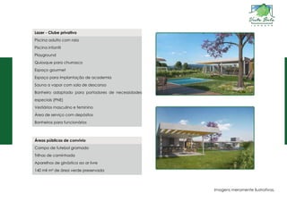 Lazer - Clube privativo
Piscina adulto com raia
Piscina infantil
Playground
Quiosque para churrasco
Espaço gourmet
Espaço para implantação de academia
Sauna a vapor com sala de descanso
Banheiro adaptado para portadores de necessidades
especiais (PNE)
Vestiários masculino e feminino
Área de serviço com depósitos
Banheiros para funcionários
Áreas públicas de convívio
Campo de futebol gramado
Trilhas de caminhada
Aparelhos de ginástica ao ar livre
140 mil m² de área verde preservada
Imagens meramente ilustrativas.
 