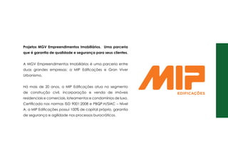Projetos mgv Empreendimentos Imobiliários. Uma parceria
que é garantia de qualidade e segurança para seus clientes.
A MGV Empreendimentos Imobiliários é uma parceria entre
duas grandes empresas: a MIP Edificações e Gran Viver
Urbanismo.
Há mais de 20 anos, a MIP Edificações atua no segmento
de construção civil, incorporação e venda de imóveis
residenciais e comerciais, loteamentos e condomínios de luxo.
Certificada nas normas ISO 9001:2008 e PBQP.H/SIAC – Nível
A, a MIP Edificações possui 100% de capital próprio, garantia
de segurança e agilidade nos processos burocráticos.
 