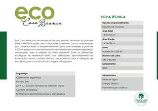 Ficha Técnica
Eco Casa Branca é um residencial de alto padrão, resultado da parceria
entre a MIP Edificações com a Gran Viver Urbanismo. Com a consultoria da
Eco Construct Brazil, o empreendimento conta com unidades a partir de
1.000 m² e possui um conceito exclusivo de moradia que combina segurança,
privacidade, lazer e respeito ao meio ambiente. Entre os diferenciais
ecológicos do residencial estão suas edificações, aproveitamento da
iluminação natural, conforto térmico, aquecimento solar e utilização de
eucaliptos para a construção do playground e guarita.
Segurança
Câmeras de segurança
Portaria 24h
C.F.T.V. – Circuito Fechado de televisão digital
Controle de acessos
Fechamento perimetral (cercas e alambrados)
Tipo do empreendimento:
Residencial fechado
Área total:
1.929.729 m²
Área Verde:
1.424.428 m²
Lotes:
A partir de 1.000 m²
Número de Lotes:
340 unidades
Lançamento:
2013
Infraestrutura
Rede de água
Energia Elétrica
Pavimentação asfáltica
PRONTO PARA
CONSTRUIR
 