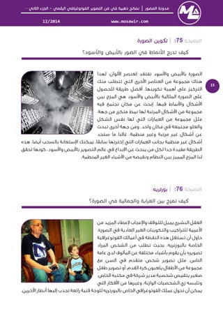 │–-
www.mosawir.com12/2014
15
75:|
‫ﻟﻬﺬا‬ ،‫ﻟﻮان‬ ‫ا‬ ‫ﻟﻌﻨﺼﺮ‬ ‫ﺗﻔﺘﻘﺪ‬ ‫ﺳﻮد‬ ‫وا‬ ‫ﺑﻴﺾ‬ ‫ﺑﺎ‬ ‫اﻟﺼﻮرة‬
‫ﻣﻨﻚ‬ ‫ﺗﺘﻄﻠﺐ‬ ‫اﻟﺘﻲ‬ ‫ﺧﺮى‬ ‫ا‬ ‫اﻟﻌﻨﺎﺻﺮ‬ ‫ﻣﻦ‬ ‫ﻣﺠﻤﻮﻋﺔ‬ ‫ﻫﻨﺎك‬
‫ﻟﻠﺤﺼﻮل‬ ‫ﻃﺮﻳﻘﺔ‬ ‫أﻓﻀﻞ‬ .‫ﺗﻜﻮﻳﻨﻬﺎ‬ ‫أﻫﻤﻴﺔ‬ ‫ﻋﻠﻰ‬ ‫اﻟﺘﺮﻛﻴﺰ‬
‫ﺑﻴﻦ‬ ‫اﻟﻤﺰج‬ ‫ﻫﻲ‬ ‫ﺳﻮد‬ ‫وا‬ ‫ﺑﻴﺾ‬ ‫ﺑﺎ‬ ‫اﻟﻤﺜﺎﻟﻴﺔ‬ ‫اﻟﺼﻮرة‬ ‫ﻋﻠﻰ‬
‫ﺷﻜﺎل‬ ‫ا‬‫ﻓﻴﻪ‬ ‫ﺗﺠﺘﻤﻊ‬ ‫ﻣﻜﺎن‬ ‫ﻋﻦ‬ ‫إﺑﺤﺚ‬ .‫ﻓﻴﻬﺎ‬ ‫ﻧﻤﺎط‬ ‫وا‬
‫ﻣﺘﻜﺮر‬ ‫ﻧﻤﻂ‬ ‫ﻟﻬﺎ‬ ‫اﻟﻤﺮﺗﺒﺔ‬ ‫ﺷﻜﺎل‬ ‫ا‬ ‫ﻣﻦ‬ ‫ﻣﺠﻤﻮﻋﺔ‬‫ﺟﻬﺔ‬ ‫ﻣﻦ‬.
‫اﻟﺸﻜﻞ‬ ‫ﻧﻔﺲ‬ ‫ﻟﻬﺎ‬ ‫اﻟﺘﻲ‬ ‫اﻟﻌﻤﺎرات‬ ‫ﻣﻦ‬ ‫ﻣﺠﻤﻮﻋﺔ‬ ‫ﻣﺜﻞ‬
‫واﻟﻌﻠﻮ‬‫ﺗﺒﺤﺚ‬ ‫أﺧﺮى‬ ‫ﺟﻬﺔ‬ ‫وﻣﻦ‬ .‫واﺣﺪ‬ ‫ﻣﻜﺎن‬ ‫ﻓﻲ‬ ‫ﻣﺠﺘﻤﻌﺔ‬
‫ﺳﺘﺠﺪ‬ ‫ﻣﺎ‬ ‫ﻏﺎﻟﺒﺎ‬ ،‫ﻣﻨﻈﻤﺔ‬ ‫وﻏﻴﺮ‬ ‫ﻣﺮﺗﺒﺔ‬ ‫ﻏﻴﺮ‬ ‫أﺷﻜﺎل‬ ‫ﻋﻦ‬
‫إ‬ ‫اﻟﺘﻲ‬ ‫اﻟﻌﻤﺎرات‬ ‫ﺑﺠﺎﻧﺐ‬ ‫ﻣﻨﻈﻤﺔ‬ ‫ﻏﻴﺮ‬ ‫أﺷﻜﺎل‬‫ﻫﺬه‬ .‫أﻳﻀﺎ‬ ‫ﺑﺎﻟﺴﺤﺐ‬ ‫ﺳﺘﻌﺎﻧﺔ‬ ‫ا‬ ‫ﻳﻤﻜﻨﻚ‬ ،‫ﺳﺎﺑﻘﺎ‬ ‫ﺧﺘﺮﺗﻬﺎ‬
‫ﺗﺤﻘﻖ‬ ‫ﻛﻮﻧﻬﺎ‬ ،‫ﺳﻮد‬ ‫وا‬ ‫ﺑﻴﺾ‬ ‫ﺑﺎ‬ ‫اﻟﺘﺼﻮﻳﺮ‬ ‫ﻋﺎﻟﻢ‬ ‫ﻓﻲ‬ ‫ﺑﺪاع‬ ‫ا‬ ‫ﻋﻦ‬ ‫ﻳﺒﺤﺚ‬ ‫ﻣﻦ‬ ‫ﻟﻜﻞ‬ ‫ﺟﺪا‬ ‫ﻣﻔﻴﺪة‬ ‫اﻟﻄﺮﻳﻘﺔ‬
.‫اﻟﻤﻨﻈﻤﺔ‬ ‫اﻟﻐﻴﺮ‬ ‫ﺷﻴﺎء‬ ‫ا‬ ‫ﻣﻦ‬ ‫وﻧﻘﻴﻀﻪ‬ ‫اﻟﻨﻈﺎم‬ ‫ﺑﻴﻦ‬ ‫اﻟﻤﻤﻴﺰ‬ ‫اﻟﻤﺰج‬ ‫ﻟﻨﺎ‬
76:|
‫ﻣﻦ‬ ‫اﻟﻤﺰﻳﺪ‬ ‫ﻋﻄﺎء‬ ‫ﻋﺠﺎب‬ ‫وا‬ ‫ﻟﻠﺘﻮﻗﻒ‬ ‫ﻳﻤﻴﻞ‬ ‫اﻟﺒﺸﺮي‬ ‫اﻟﻌﻘﻞ‬
.‫اﻟﺼﻮرة‬ ‫ﻓﻲ‬ ‫اﻟﻌﺎدﻳﺔ‬ ‫اﻟﻐﻴﺮ‬ ‫واﻟﺘﻜﻮﻳﻨﺎت‬ ‫ﻟﻠﺘﺮاﻛﻴﺐ‬ ‫ﻋﻤﻴﺔ‬ ‫ا‬
‫اﻟﻔﻮﺗﻮﻏﺮاﻓﻴﺔ‬ ‫أﻋﻤﺎﻟﻚ‬ ‫ﻓﻲ‬ ‫اﻟﻨﻘﻄﺔ‬ ‫ﻫﺬه‬ ‫ﺗﺴﺘﻐﻞ‬ ‫أن‬ ‫ﺣﺎول‬
‫اﻟﻤﺮاد‬ ‫اﻟﺸﺨﺺ‬ ‫ﻣﻦ‬ ‫ﺗﻄﻠﺐ‬ ‫ﺑﺤﻴﺚ‬ ،‫ﺑﺎﻟﺒﻮرﺗﺮﻳﻪ‬ ‫اﻟﺨﺎﺻﺔ‬
‫ﺑﺄن‬ ‫ﺗﺼﻮﻳﺮه‬‫ﻋﺎﻣﺔ‬ ‫ﻟﺪى‬ ‫اﻟﻤﺄﻟﻮف‬ ‫ﻋﻦ‬ ‫ﻣﺨﺘﻠﻔﺔ‬ ‫ﺑﺄﺷﻴﺎء‬ ‫ﻳﻘﻮم‬
‫ﻣﻊ‬ ‫اﻟﺴﻦ‬ ‫ﻓﻲ‬ ‫ﻣﺘﻘﺪم‬ ‫ﺷﺨﺺ‬ ‫ﺗﺼﻮﻳﺮ‬ ‫ﻣﺜﻞ‬ .‫اﻟﻨﺎس‬
‫ﻃﻔﻞ‬ ‫ﺗﺼﻮﻳﺮ‬ ‫أو‬ ،‫اﻟﻘﺪم‬ ‫ﻛﺮة‬ ‫ﻳﻠﻌﺒﻮن‬ ‫ﻃﻔﺎل‬ ‫ا‬ ‫ﻣﻦ‬ ‫ﻣﺠﻤﻮﻋﺔ‬
،‫اﻟﺨﺎص‬ ‫ﻣﻜﺘﺒﻪ‬ ‫ﻓﻲ‬ ‫ﺷﺮﻛﺔ‬ ‫ﻣﺪﻳﺮ‬ ‫ﺷﺨﺼﻴﺔ‬ ‫ﻳﺘﻘﻤﺺ‬ ‫ﺻﻐﻴﺮ‬
‫اﻟﺘﻲ‬ ‫ﻓﻜﺎر‬ ‫ا‬ ‫ﻣﻦ‬ ‫وﻏﻴﺮﻫﺎ‬ ،‫اﻟﻮازﻧﺔ‬ ‫اﻟﺸﺨﺼﻴﺎت‬ ‫زي‬ ‫وﺗﻠﺒﺴﻪ‬
‫إﻟﻴﻬﺎ‬ ‫ﺗﺠﺬب‬ ‫راﺋﻌﺔ‬ ‫ﻓﻨﻴﺔ‬ ‫ﻟﻠﻮﺣﺔ‬ ‫ﺑﺎﻟﺒﻮرﺗﺮﻳﻪ‬ ‫اﻟﺨﺎص‬ ‫اﻟﻔﻮﺗﻮﻏﺮاﻓﻲ‬ ‫ﻋﻤﻠﻚ‬ ‫ﺗﺤﻮل‬ ‫أن‬ ‫ﻳﻤﻜﻦ‬.‫ﺧﺮﻳﻦ‬ ‫ا‬ ‫أﻧﻈﺎر‬
 