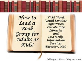 How to      Vicki Wood,
            Youth Services
 Lead a       Supervisor,
             Lincoln City
  Book         Libraries
Group for         and
              Lisa Kelly,
Adults or    Information
               Services
  Kids!     Director, NLC



             NCompass Live – May 20, 2009
 