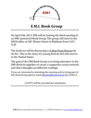  


                                     	
  E.M.I.	
  Book	
  Group	
  
       <>:<>:<>:<>:<>:<>:<>:<>:<>:<>:<>:<>:<>:<>:<>:<>:<>:<>:<>:<>:<>	
  
       	
  
       On	
  April	
  6th,	
  2011	
  EMI	
  will	
  be	
  hosting	
  the	
  third	
  meeting	
  of	
  
       an	
  EMI	
  sponsored	
  Book	
  Group.	
  The	
  group	
  will	
  meet	
  at	
  the	
  
       EDCO	
  office	
  at	
  281	
  Winter	
  Street	
  in	
  Waltham	
  from	
  3:45	
  –	
  
       5:45	
  
              	
  
              	
  

       The	
  book	
  we	
  will	
  be	
  discussing	
  is	
  A	
  Step	
  From	
  Heaven	
  by	
  
       An	
  Na.	
  	
  This	
  is	
  the	
  story	
  of	
  a	
  young	
  Korean	
  Girl	
  who	
  moves	
  
       to	
  the	
  United	
  States.	
  	
  	
  
       	
  	
  
       The	
  goal	
  of	
  the	
  EMI	
  Book	
  Group	
  is	
  to	
  bring	
  educators	
  in	
  the	
  
       EMI	
  districts	
  together	
  to	
  create	
  a	
  supportive	
  social	
  network	
  
       and	
  share	
  thoughts	
  on	
  different	
  readings.	
  	
  	
  
       	
  

       If	
  you	
  are	
  interested	
  in	
  attending	
  the	
  meeting	
  and/or	
  being	
  part	
  of	
  
       this	
  Book	
  Group,	
  please	
  email	
  elli.stern@comcast.net	
  by	
  3/28/11.	
  
       	
  
                                                           	
  
                   2	
  P.D.P’s	
  will	
  be	
  awarded	
  per	
  attendance	
  	
  
       <>:<>:<>:<>:<>:<>:<>:<>:<>:<>:<>:<>:<>:<>:<>:<>:<>:<>:<>:<>:<>	
  




                 EMI Empowering Multicultural Initiatives…c/o EDCO Collaborative www.empoweringemi.org
 