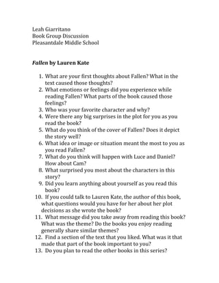 Leah Giarritano
Book Group Discussion
Pleasantdale Middle School


Fallen by Lauren Kate

  1. What are your first thoughts about Fallen? What in the
     text caused those thoughts?
  2. What emotions or feelings did you experience while
     reading Fallen? What parts of the book caused those
     feelings?
  3. Who was your favorite character and why?
  4. Were there any big surprises in the plot for you as you
     read the book?
  5. What do you think of the cover of Fallen? Does it depict
     the story well?
  6. What idea or image or situation meant the most to you as
     you read Fallen?
  7. What do you think will happen with Luce and Daniel?
     How about Cam?
  8. What surprised you most about the characters in this
     story?
  9. Did you learn anything about yourself as you read this
     book?
 10. If you could talk to Lauren Kate, the author of this book,
   what questions would you have for her about her plot
   decisions as she wrote the book?
 11. What message did you take away from reading this book?
   What was the theme? Do the books you enjoy reading
   generally share similar themes?
 12. Find a section of the text that you liked. What was it that
   made that part of the book important to you?
 13. Do you plan to read the other books in this series?
 