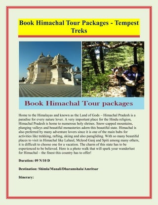Book Himachal Tour Packages - Tempest
Treks
Home to the Himalayas and known as the Land of Gods – Himachal Pradesh is a
paradise for every nature lover. A very important place for the Hindu religion,
Himachal Pradesh is home to numerous holy shrines. Snow-capped mountains,
plunging valleys and beautiful monasteries adorn this beautiful state. Himachal is
also preferred by many adventure lovers since it is one of the main hubs for
activities like trekking, rafting, skiing and also paragliding. With so many beautiful
places to visit in Himachal like Lahaul, Mcleod Ganj and Spiti among many others,
it is difficult to choose one for a vacation. The charm of this state has to be
experienced to be believed. Here is a photo walk that will spark your wanderlust
for Himachal – the finest this country has to offer!
Duration: 09 N/10 D
Destination: Shimla/Manali/Dharamshala/Amritsar
Itinerary:
 
