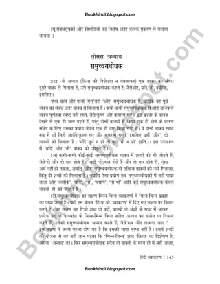 B
o
o
k
h
i
n
d
i
.
b
l
o
g
s
p
o
t
.
c
o
m
fganh O;kdj.k / 145
¼lw-lacaèklwpdksa vkSj foHkfä;ksa dk fo'ksk varj dkjd izdj.k esa crk;k
tk;xkA½
rhljk v/;k;
leqPp;cksèkd
242- tks vO;; ¼fØ;k dh fo'kskrk u crykdj½ ,d okD; dk lacaèk
nwljs okD; ls feykrk gS] mls leqPp;cksèkd dgrs gSa( tSlsvkSj] ;fn] rks] D;ksafd]
blfy,A
^gok pyh vkSj ikuh fxjk*;gk¡ ^vkSj* leqPp;cksèkd gS] D;ksafd og iwoZ
okD; dk lacaèk mÙkj okD; ls feykrk gSA dHkhdHkh leqPp;cksèkd ls tksM+s tkusokys
okD; iw.kZr;k LiV ugha jgrs( tSls^Ñ.k vkSj cyjke x,A* bl izdkj ds okD;
ns[kus esa ,d gh tku iM+rs gSa] ijarq nksuksa okD;ksa esa fØ;k ,d gh gksus ds dkj.k
la{ksi ds fy, mldk iz;ksx dsoy ,d gh ckj fd;k x;k gSA ;s nksuksa okD; LiV
:i ls ;ksa fy[ks tk;¡xs^Ñ.k x, vkSj cyjke x,A* blfy, ;gk¡ ^vkSj*] nks
okD;ksa dks feykrk gSA ^;fn lw;Z u gks rks dqN Hkh u gks* ¼bfr-½A bl mnkgj.k
esa ^;fn* vkSj ^rks* okD; dks tksM+rs gSaA
¼v½ dHkhdHkh dksbZdksbZ leqPp;cksèkd okD; esa 'kCnksa dks Hkh tksM+rs gSa(
tSls^nks vkSj nks pkj gksrs gSaA* ;gk¡ ^nks pkj gksrs gSa vkSj nks pkj gksrs gSa*] ,slk
vFkZ ugha gks ldrk] vFkkZr~ ^vkSj* leqPp;cksèkd nks laf{kIr okD;ksa dks ugha feykrk]
fdarq nks 'kCnksa dks feykrk gSA rFkkfi ,slk iz;ksx lc leqP;;cksèkdksa esa ugha ik;k
tkrk vkSj ^D;ksafd*] ^;fn*] ^rks*] ^;|fi*] ^rks Hkh* vkfn dbZ leqPp;cksèkd dsoy
okD;ksa gh dks tksM+rs gSaA
¼Vh-leqPp;cksèkd dk y{k.k fHkUufHkUu O;kdj.kksa esa fHkUufHkUu izdkj
dk ik;k tkrk gSA ;gk¡ ge dsoy ^fg-ck-cks- O;kdj.k* esa fn, x, y{k.k ij fopkj
djrs gSaA og y{k.k ;g gS^tks 'kCn nks inksa] okD;ksa ds va'kksa ds eè; esa vkdj
izR;sd in ok okD;ka'k ds fHkUufHkUu fØ;k lfgr vUo; dk la;ksx ;k foHkkx
djrs gSa] mudks leqPp;cksèkd vO;; dgrs gSa( tSls^jke vkSj y{e.k vk,A*
bl y{k.k esa lcls igyk nksk ;g gS fd bldh Hkkkk LiV ugha gSA blesa 'kCnksa
dh ;kstuk ls ;g ugha tku iM+rk fd ^fHkUufHkUu* 'kCn ^fØ;k* dk fo'ksk.k gS]
vFkok ^vUo;* dkA fQj leqPp;cksèkd lnSo nks okD;ksa ds eè; gh esa ugha vkrk]
Bookhindi.blogspot.com
Bookhindi.blogspot.com
 