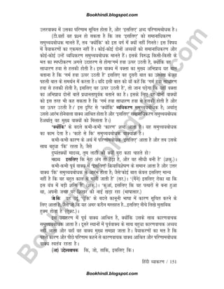 B
o
o
k
h
i
n
d
i
.
b
l
o
g
s
p
o
t
.
c
o
m
fganh O;kdj.k / 151
mÙkjokD; esa mldk ifj.kke lwfpr gksrk gS] vkSj ^blfy,* 'kCn ifj.kkecks/kd gSA
¼Vh-;gk¡ ;g iz'u gks ldrk gS fd tc ^blfy,* dks lekukfèkdj.k
leqPp;cksèkd ekurs gSa] rc ^D;ksafd* dks bl oxZ esa D;ksa ugha fxurs bl fok;
esa oS;kdj.kksa dk ,der ugha gSA dksbZdksbZ nksuksa vO;;ksa dks lekukfèkdj.k vkSj
dksbZdksbZ mUgsa O;fèkdj.k leqPp;cksèkd ekurs gSaA blds fo#) fdlhfdlh ds
er dk LiVhdj.k vxys mnkgj.k ls gksxk^xeZ gok Åij mBrh gS] D;ksafd og
lkèkkj.k gok ls gydh gksrh gSA bl okD; esa oDrk dk eq[; vfHkizk; ;g ckr
crkuk gS fd ^xeZ gok Åij mBrh gS* blfy, og nwljh ckr dk mYys[k dsoy
igyh ckr ds leFkZu esa djrk gSA ;fn blh ckr dks ;ksa dgsa fd ^xeZ gok lkèkkj.k
gok ls gydh gksrh gS( blfy, og Åij mBrh gS*] rks tku iMs+xk fd ;gk¡ oDrk
dk vfHkizk; nksuksa ckrsa izèkkurkiwoZd crkus dk gSA blds fy, og nksuksa okD;ksa
dks bl rjg Hkh dg ldrk gS fd ^xeZ gok lkèkkj.k gok ls gydh gksrh gS vkSj
og Åij mBrh gSA* bl n`fV ls ^D;ksafd* O;fèkdj.k leqPp;cksèkd gS( vFkkZr~
mlls vkjaHk gksusokyk okD; vkfJr gksrk gS vkSj ^blfy,* lekukfèkdj.k leqPp;cksèkd
gSvFkkZr~ og eq[; okD;ksa dks feykrk gSA½
^D;ksafd* ds cnys dHkhdHkh ^dkj.k* 'kCn vkrk gSA ;g leqPp;cksèkd
dk dke nsrk gSA ^dkgs ls fd* leqPp;cksèkd okD;ka'k gSA
dHkhdHkh dkj.k ds vFkZ esa ifj.kkecksèkd ^blfy,* vkrk gS vkSj rc mlds
lkFk cgqèkk ^fd* jgrk gS( tSls
nq;arD;ksa ekO;] rqe ykBh dks D;ksa cqjk dgk pkgrs gks
ekO; blfy, fd esjk vax rks Vs+k gS] vkSj og lhèkh cuh gS* ¼'kdq-½A
dHkhdHkh iwoZ okD; esa ^blfy,* fØ;kfo'ksk.k ds leku vkrk gS vkSj mÙkj
okD; ^fd* leqPp;cksèkd ls vkjaHk gksrk gS( tSls^dksbZ ckr dsoy blfy, ekU;
ugha gS fd og cgqr dky ls ekuh tkrh gS* ¼lj-½A ^¼eSaus½ blfy, jksdk Fkk fd
bl ;a=k esa cM+h 'kfä gS* ¼'kdq-½A ^dqvka] blfy, fd og iRFkjksa ls cuk gqvk
Fkk] viuh txg ij f'k[kj dh ukb± [kM+k jgk ¼Hkkkklkj-½
tks fd ;g mnwZ ^pw¡fd* ds cnys dkuwuh Hkkkk esa dkj.k lwfpr djus ds
fy, vkrk gS( tSls^tks fd ;g vej djhu eLygr gS---blfy, uhps fy[ks eqrkfcd
gqDe gksrk gS ¼,sDV-½A
bl mnkgj.k esa iwoZ okD; vkfJr gS] D;ksafd mlds lkFk dkj.kokpd
leqPp;cksèkd vkrk gSA nwljs LFkkuksa esa iwoZokD; ds lkFk cgqèkk dkj.kokpd vO;;
ugha vkrk vkSj ogk¡ og okD; eq[; lek tkrk gSA oS;kdj.kksa dk er gS fd
igys dkj.k vkSj ihNs ifj.kke dgus ls dkj.kokpd okD; vkfJr vkSj ifj.kkecksèkd
okD; Lora=k jgrk gSA
¼vk½ mís';okpd fd] tks] rkfd] blfy, fdA
Bookhindi.blogspot.com
Bookhindi.blogspot.com
 