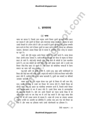 B
o
o
k
h
i
n
d
i
.
b
l
o
g
s
p
o
t
.
c
o
m
1- izLrkouk
¼1½ Hkk"kk
Hkk"kk og lkèku gS] ftlds }kjk euq"; vius fopkj nwljksa ij Hkyh&Hkk¡fr izdV
dj ldrk gS vkSj nwljksa ds fopkj vki Li"Vr;k le> ldrk gSA euq"; ds dk;Z
mlds fopkjksa ls mRiUu gksrs gSa vkSj bu dk;ks± esa nwljksa dh lgk;rk vFkok lEefr
izkIr djus ds fy, mls os fopkj nwljksa ij izdV djus iM+rs gSaA txr~ dk vfèkdka'k
O;ogkj] cksypky vFkok fy[kk i<+h ls pyrk gS] blfy, Hkk"kk txr~ ds O;ogkj
dk ewy gSA
¼cgjs vkSj xw¡xs euq"; vius fopkj ladsrksa ls izdV djrs gSaA cPpk dsoy
jksdj viuh bPNk tukrk gSA dHkh&dHkh dsoy eq[k dh ps"Vk ls euq"; ds fopkj
izdV gks tkrs gSaA dksbZ&dksbZ caxkyh yksx fcuk cksys gh ladsrksa ds }kjk ckrphr
djrs gSaA bu lc ladsrksa dks yksx Bhd&Bhd ugha le> ldrs vkSj u buls lc
fopkj Bhd&Bhd izdV gks ldrs gSaA bl izdkj dh lkadsfrd Hkk"kkvksa ls f'k"V
lekt dk dke ugha py ldrkA½
i'kq&i{kh vkfn tks cksyh cksyrs gSa] mlls nq%[k] lq[k vkfn euksfodkjksa ds
flok vkSj dksbZ ckr ugha tkuh tkrhA euq"; dh Hkk"kk ls mlds lc fopkj Hkyh&Hkk¡fr
izdV gksrs gSa] blfy, og O;Dr Hkk"kk dgykrh gS( nwljh lc Hkk"kk,¡ ;k cksfy;k¡
vO;Dr dgykrh gSaA
O;Dr Hkk"kk ds }kjk euq"; dsoy ,d nwljs ds fopkj gh ugha tku ysrs]
oju~ mldh lgk;rk ls muds u, fopkj Hkh mRiUu gksrs gSaA fdlh fo"k; dks
lksprs le; ge ,d izdkj dk ekufld lEHkk"k.k djrs gSa] ftlls gekjs fopkj
vkxs pydj Hkk"kk ds :i esa izdV gksrs gSaA blds flok Hkk"kk ls èkkj.kk'kfDr
dh lgk;rk feyrh gSA ;fn ge vius fopkjksa dks ,d=k djds fy[k ysa rks
vko';drk iM+us ij ge ys[k :i esa mUgsa ns[k ldrs gSa vkSj cgqr le; chr
tkus ij Hkh gesa mudk Lej.k gks ldrk gSA Hkk"kk dh mUur ;k vour voLFkk
jk"Vªh; mUufr ;k voufr dk izfrfcac gSA izR;sd u;k 'kCn ,d u;s fopkj dk
fp=k gS vkSj Hkk"kk dk bfrgkl ekuks mlds cksyusokyksa dk bfrgkl gSA
fganh O;kdj.k / 19
Bookhindi.blogspot.com
Bookhindi.blogspot.com
 