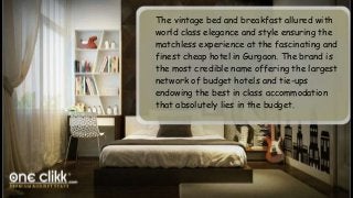 The vintage bed and breakfast allured with
world class elegance and style ensuring the
matchless experience at the fascinating and
finest cheap hotel in Gurgaon. The brand is
the most credible name offering the largest
network of budget hotels and tie-ups
endowing the best in class accommodation
that absolutely lies in the budget.
 