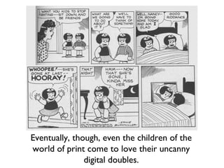 Eventually, though, even the children of the
world of print come to love their uncanny
digital doubles.
 