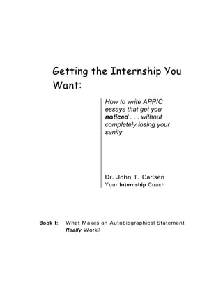 Getting the Internship You
    Want:
                       How to write APPIC
                       essays that get you
                       noticed . . . without
                       completely losing your
                       sanity




                       Dr. John T. Carlsen
                       Your Internship Coach




Book I:   What Makes an Autobiographical Statement
          Really Work?
 