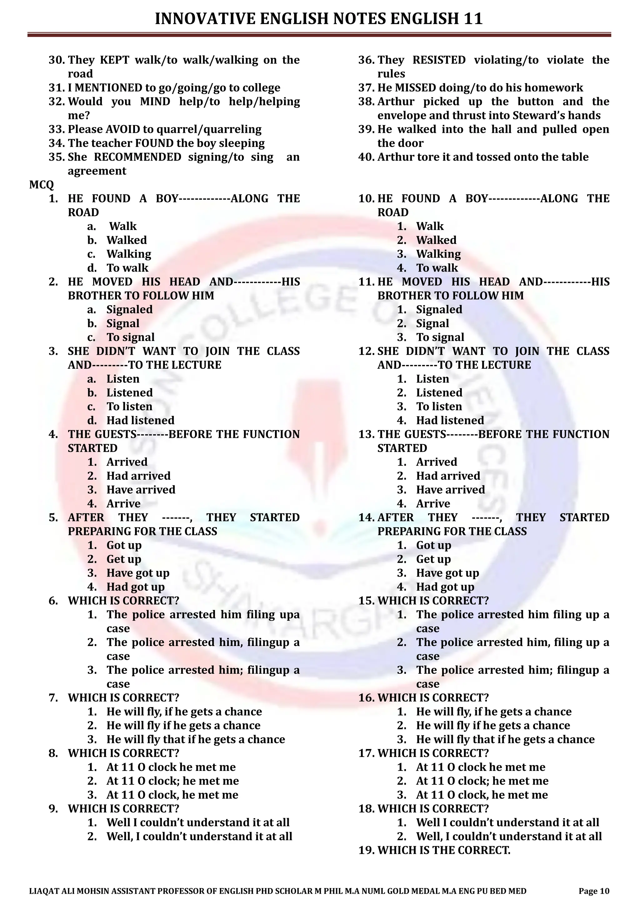 INNOVATIVE ENGLISH NOTES ENGLISH 11
LIAQAT ALI MOHSIN ASSISTANT PROFESSOR OF ENGLISH PHD SCHOLAR M PHIL M.A NUML GOLD MEDAL M.A ENG PU BED MED Page 10
30. They KEPT walk/to walk/walking on the
road
31. I MENTIONED to go/going/go to college
32. Would you MIND help/to help/helping
me?
33. Please AVOID to quarrel/quarreling
34. The teacher FOUND the boy sleeping
35. She RECOMMENDED signing/to sing an
agreement
36. They RESISTED violating/to violate the
rules
37. He MISSED doing/to do his homework
38. Arthur picked up the button and the
envelope and thrust into Steward’s hands
39. He walked into the hall and pulled open
the door
40. Arthur tore it and tossed onto the table
MCQ
1. HE FOUND A BOY-------------ALONG THE
ROAD
a. Walk
b. Walked
c. Walking
d. To walk
2. HE MOVED HIS HEAD AND------------HIS
BROTHER TO FOLLOW HIM
a. Signaled
b. Signal
c. To signal
3. SHE DIDN’T WANT TO JOIN THE CLASS
AND---------TO THE LECTURE
a. Listen
b. Listened
c. To listen
d. Had listened
4. THE GUESTS--------BEFORE THE FUNCTION
STARTED
1. Arrived
2. Had arrived
3. Have arrived
4. Arrive
5. AFTER THEY -------, THEY STARTED
PREPARING FOR THE CLASS
1. Got up
2. Get up
3. Have got up
4. Had got up
6. WHICH IS CORRECT?
1. The police arrested him filing upa
case
2. The police arrested him, filingup a
case
3. The police arrested him; filingup a
case
7. WHICH IS CORRECT?
1. He will fly, if he gets a chance
2. He will fly if he gets a chance
3. He will fly that if he gets a chance
8. WHICH IS CORRECT?
1. At 11 O clock he met me
2. At 11 O clock; he met me
3. At 11 O clock, he met me
9. WHICH IS CORRECT?
1. Well I couldn’t understand it at all
2. Well, I couldn’t understand it at all
10. HE FOUND A BOY-------------ALONG THE
ROAD
1. Walk
2. Walked
3. Walking
4. To walk
11. HE MOVED HIS HEAD AND------------HIS
BROTHER TO FOLLOW HIM
1. Signaled
2. Signal
3. To signal
12. SHE DIDN’T WANT TO JOIN THE CLASS
AND---------TO THE LECTURE
1. Listen
2. Listened
3. To listen
4. Had listened
13. THE GUESTS--------BEFORE THE FUNCTION
STARTED
1. Arrived
2. Had arrived
3. Have arrived
4. Arrive
14. AFTER THEY -------, THEY STARTED
PREPARING FOR THE CLASS
1. Got up
2. Get up
3. Have got up
4. Had got up
15. WHICH IS CORRECT?
1. The police arrested him filing up a
case
2. The police arrested him, filing up a
case
3. The police arrested him; filingup a
case
16. WHICH IS CORRECT?
1. He will fly, if he gets a chance
2. He will fly if he gets a chance
3. He will fly that if he gets a chance
17. WHICH IS CORRECT?
1. At 11 O clock he met me
2. At 11 O clock; he met me
3. At 11 O clock, he met me
18. WHICH IS CORRECT?
1. Well I couldn’t understand it at all
2. Well, I couldn’t understand it at all
19. WHICH IS THE CORRECT.
 