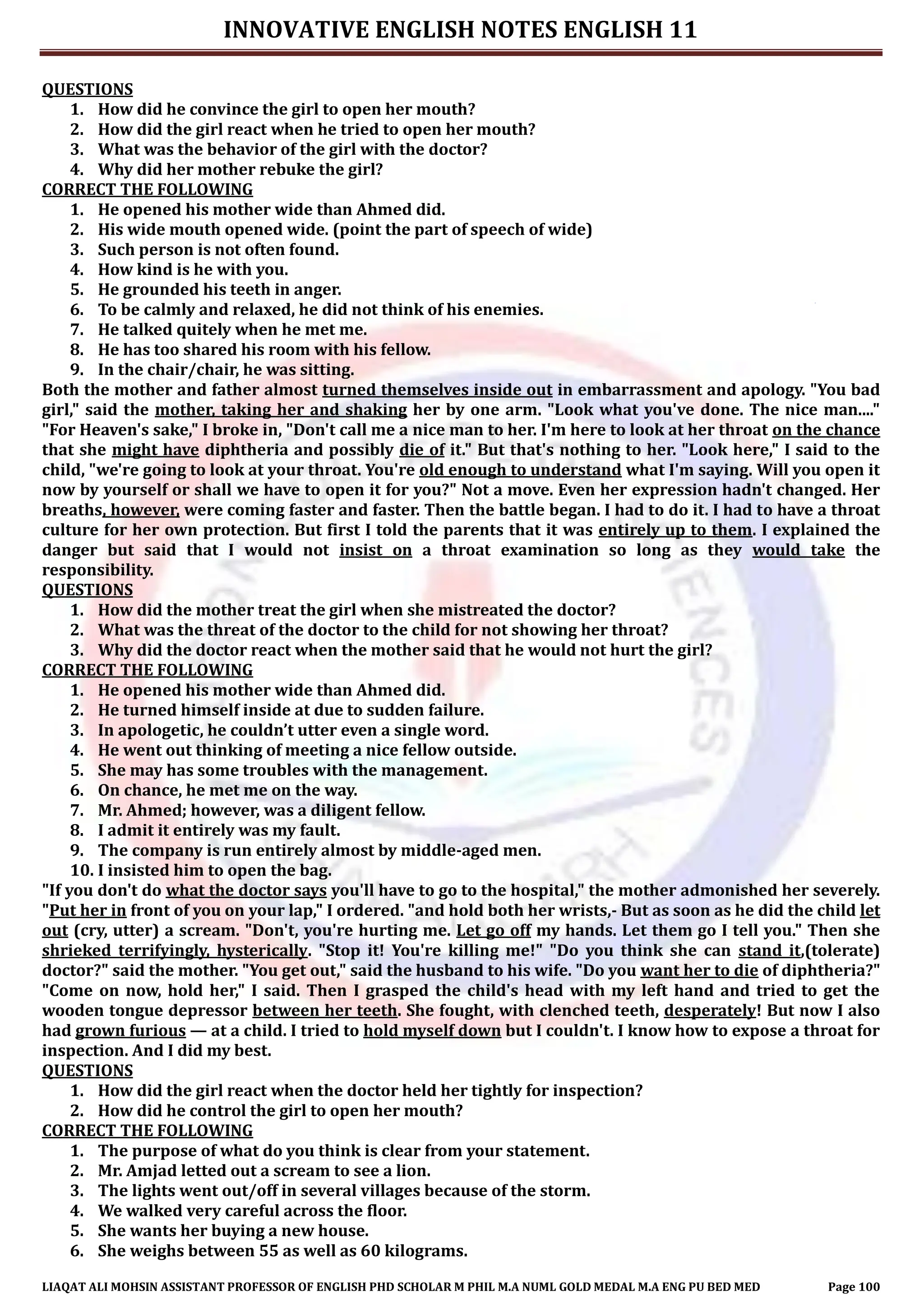 INNOVATIVE ENGLISH NOTES ENGLISH 11
LIAQAT ALI MOHSIN ASSISTANT PROFESSOR OF ENGLISH PHD SCHOLAR M PHIL M.A NUML GOLD MEDAL M.A ENG PU BED MED Page 100
QUESTIONS
1. How did he convince the girl to open her mouth?
2. How did the girl react when he tried to open her mouth?
3. What was the behavior of the girl with the doctor?
4. Why did her mother rebuke the girl?
CORRECT THE FOLLOWING
1. He opened his mother wide than Ahmed did.
2. His wide mouth opened wide. (point the part of speech of wide)
3. Such person is not often found.
4. How kind is he with you.
5. He grounded his teeth in anger.
6. To be calmly and relaxed, he did not think of his enemies.
7. He talked quitely when he met me.
8. He has too shared his room with his fellow.
9. In the chair/chair, he was sitting.
Both the mother and father almost turned themselves inside out in embarrassment and apology. "You bad
girl," said the mother, taking her and shaking her by one arm. "Look what you've done. The nice man...."
"For Heaven's sake," I broke in, "Don't call me a nice man to her. I'm here to look at her throat on the chance
that she might have diphtheria and possibly die of it." But that's nothing to her. "Look here," I said to the
child, "we're going to look at your throat. You're old enough to understand what I'm saying. Will you open it
now by yourself or shall we have to open it for you?" Not a move. Even her expression hadn't changed. Her
breaths, however, were coming faster and faster. Then the battle began. I had to do it. I had to have a throat
culture for her own protection. But first I told the parents that it was entirely up to them. I explained the
danger but said that I would not insist on a throat examination so long as they would take the
responsibility.
QUESTIONS
1. How did the mother treat the girl when she mistreated the doctor?
2. What was the threat of the doctor to the child for not showing her throat?
3. Why did the doctor react when the mother said that he would not hurt the girl?
CORRECT THE FOLLOWING
1. He opened his mother wide than Ahmed did.
2. He turned himself inside at due to sudden failure.
3. In apologetic, he couldn’t utter even a single word.
4. He went out thinking of meeting a nice fellow outside.
5. She may has some troubles with the management.
6. On chance, he met me on the way.
7. Mr. Ahmed; however, was a diligent fellow.
8. I admit it entirely was my fault.
9. The company is run entirely almost by middle-aged men.
10. I insisted him to open the bag.
"If you don't do what the doctor says you'll have to go to the hospital," the mother admonished her severely.
"Put her in front of you on your lap," I ordered. "and hold both her wrists,- But as soon as he did the child let
out (cry, utter) a scream. "Don't, you're hurting me. Let go off my hands. Let them go I tell you." Then she
shrieked terrifyingly, hysterically. "Stop it! You're killing me!" "Do you think she can stand it,(tolerate)
doctor?" said the mother. "You get out," said the husband to his wife. "Do you want her to die of diphtheria?"
"Come on now, hold her," I said. Then I grasped the child's head with my left hand and tried to get the
wooden tongue depressor between her teeth. She fought, with clenched teeth, desperately! But now I also
had grown furious — at a child. I tried to hold myself down but I couldn't. I know how to expose a throat for
inspection. And I did my best.
QUESTIONS
1. How did the girl react when the doctor held her tightly for inspection?
2. How did he control the girl to open her mouth?
CORRECT THE FOLLOWING
1. The purpose of what do you think is clear from your statement.
2. Mr. Amjad letted out a scream to see a lion.
3. The lights went out/off in several villages because of the storm.
4. We walked very careful across the floor.
5. She wants her buying a new house.
6. She weighs between 55 as well as 60 kilograms.
 