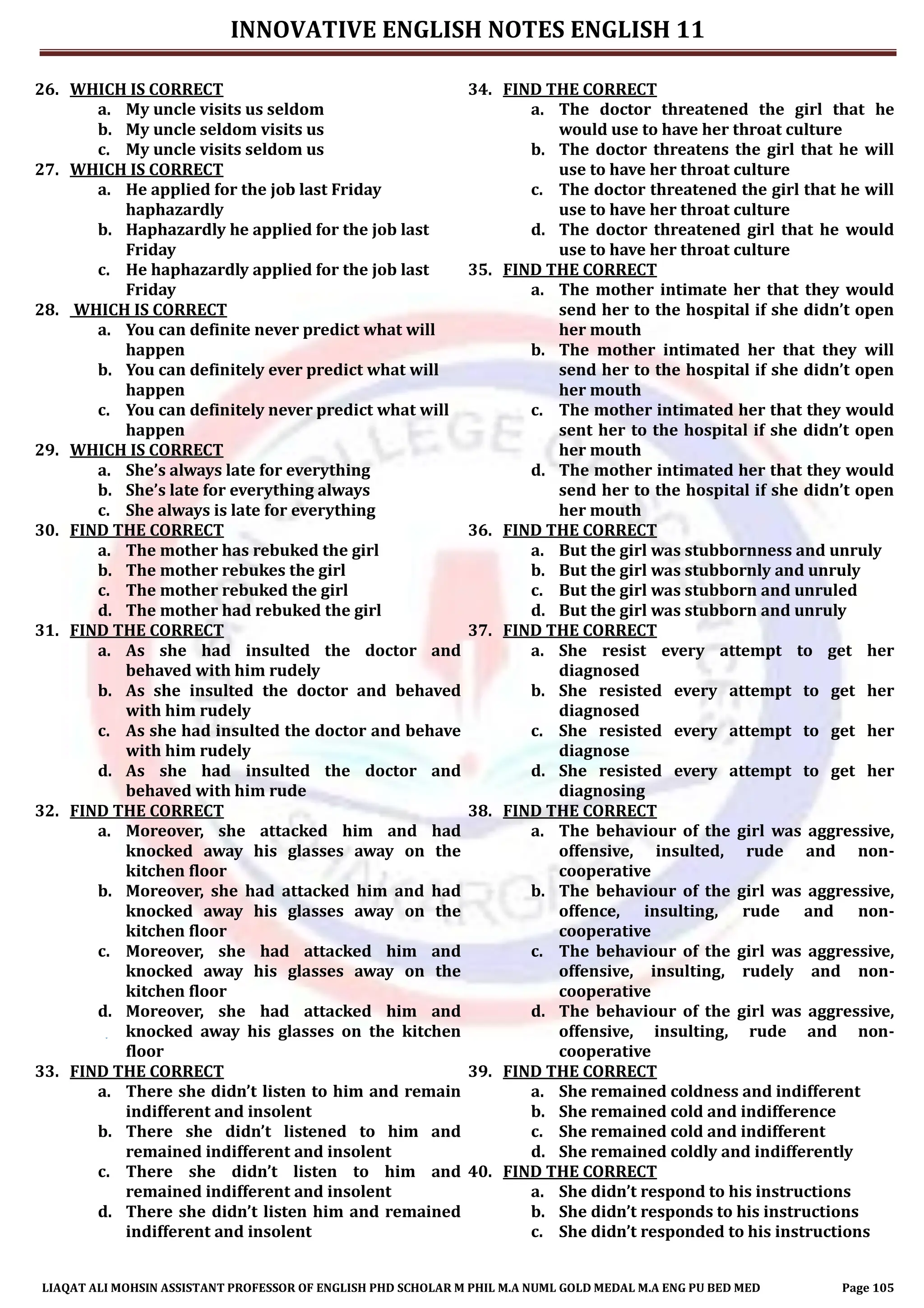 INNOVATIVE ENGLISH NOTES ENGLISH 11
LIAQAT ALI MOHSIN ASSISTANT PROFESSOR OF ENGLISH PHD SCHOLAR M PHIL M.A NUML GOLD MEDAL M.A ENG PU BED MED Page 105
26. WHICH IS CORRECT
a. My uncle visits us seldom
b. My uncle seldom visits us
c. My uncle visits seldom us
27. WHICH IS CORRECT
a. He applied for the job last Friday
haphazardly
b. Haphazardly he applied for the job last
Friday
c. He haphazardly applied for the job last
Friday
28. WHICH IS CORRECT
a. You can definite never predict what will
happen
b. You can definitely ever predict what will
happen
c. You can definitely never predict what will
happen
29. WHICH IS CORRECT
a. She’s always late for everything
b. She’s late for everything always
c. She always is late for everything
30. FIND THE CORRECT
a. The mother has rebuked the girl
b. The mother rebukes the girl
c. The mother rebuked the girl
d. The mother had rebuked the girl
31. FIND THE CORRECT
a. As she had insulted the doctor and
behaved with him rudely
b. As she insulted the doctor and behaved
with him rudely
c. As she had insulted the doctor and behave
with him rudely
d. As she had insulted the doctor and
behaved with him rude
32. FIND THE CORRECT
a. Moreover, she attacked him and had
knocked away his glasses away on the
kitchen floor
b. Moreover, she had attacked him and had
knocked away his glasses away on the
kitchen floor
c. Moreover, she had attacked him and
knocked away his glasses away on the
kitchen floor
d. Moreover, she had attacked him and
knocked away his glasses on the kitchen
floor
33. FIND THE CORRECT
a. There she didn’t listen to him and remain
indifferent and insolent
b. There she didn’t listened to him and
remained indifferent and insolent
c. There she didn’t listen to him and
remained indifferent and insolent
d. There she didn’t listen him and remained
indifferent and insolent
34. FIND THE CORRECT
a. The doctor threatened the girl that he
would use to have her throat culture
b. The doctor threatens the girl that he will
use to have her throat culture
c. The doctor threatened the girl that he will
use to have her throat culture
d. The doctor threatened girl that he would
use to have her throat culture
35. FIND THE CORRECT
a. The mother intimate her that they would
send her to the hospital if she didn’t open
her mouth
b. The mother intimated her that they will
send her to the hospital if she didn’t open
her mouth
c. The mother intimated her that they would
sent her to the hospital if she didn’t open
her mouth
d. The mother intimated her that they would
send her to the hospital if she didn’t open
her mouth
36. FIND THE CORRECT
a. But the girl was stubbornness and unruly
b. But the girl was stubbornly and unruly
c. But the girl was stubborn and unruled
d. But the girl was stubborn and unruly
37. FIND THE CORRECT
a. She resist every attempt to get her
diagnosed
b. She resisted every attempt to get her
diagnosed
c. She resisted every attempt to get her
diagnose
d. She resisted every attempt to get her
diagnosing
38. FIND THE CORRECT
a. The behaviour of the girl was aggressive,
offensive, insulted, rude and non-
cooperative
b. The behaviour of the girl was aggressive,
offence, insulting, rude and non-
cooperative
c. The behaviour of the girl was aggressive,
offensive, insulting, rudely and non-
cooperative
d. The behaviour of the girl was aggressive,
offensive, insulting, rude and non-
cooperative
39. FIND THE CORRECT
a. She remained coldness and indifferent
b. She remained cold and indifference
c. She remained cold and indifferent
d. She remained coldly and indifferently
40. FIND THE CORRECT
a. She didn’t respond to his instructions
b. She didn’t responds to his instructions
c. She didn’t responded to his instructions
 