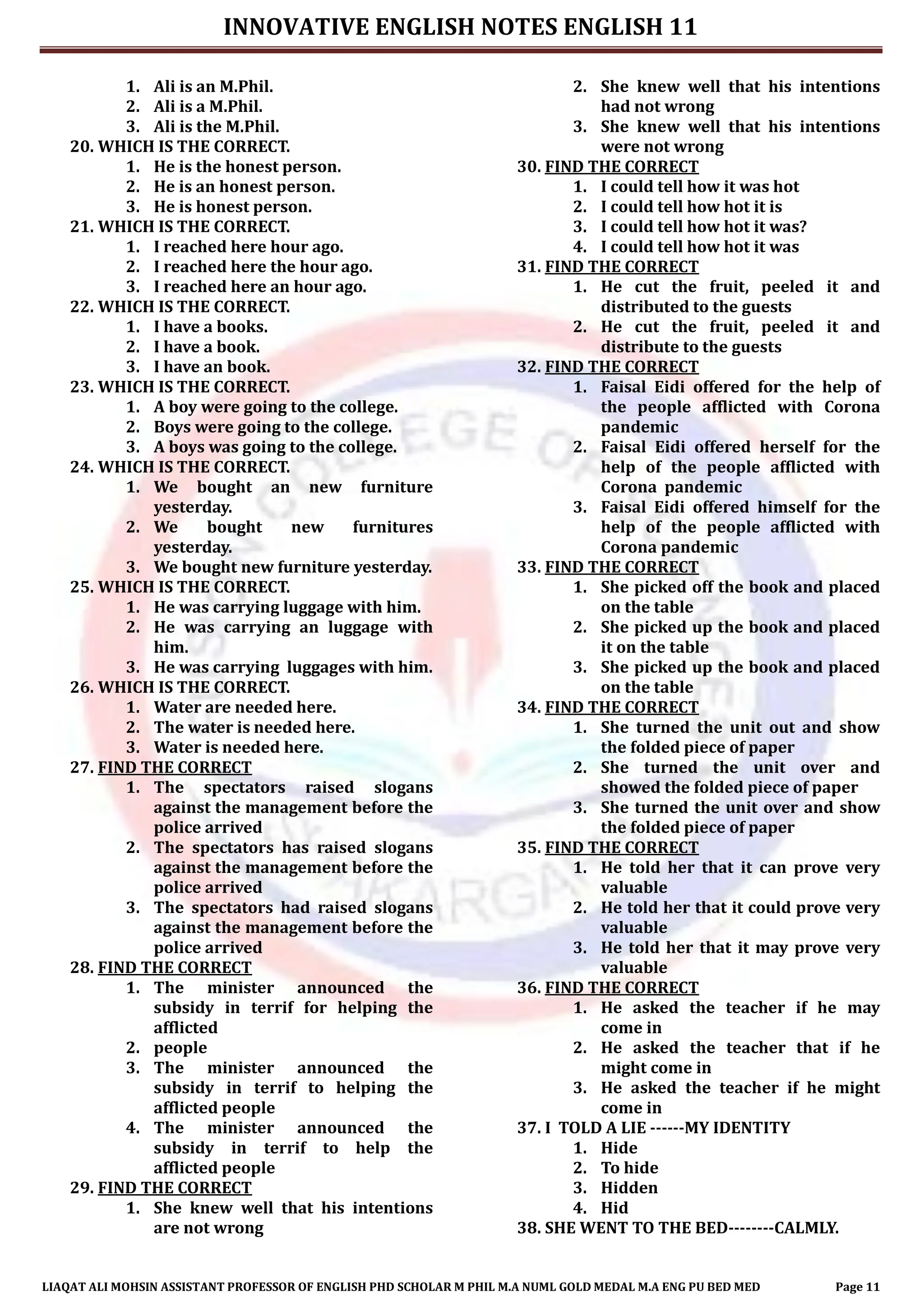 INNOVATIVE ENGLISH NOTES ENGLISH 11
LIAQAT ALI MOHSIN ASSISTANT PROFESSOR OF ENGLISH PHD SCHOLAR M PHIL M.A NUML GOLD MEDAL M.A ENG PU BED MED Page 11
1. Ali is an M.Phil.
2. Ali is a M.Phil.
3. Ali is the M.Phil.
20. WHICH IS THE CORRECT.
1. He is the honest person.
2. He is an honest person.
3. He is honest person.
21. WHICH IS THE CORRECT.
1. I reached here hour ago.
2. I reached here the hour ago.
3. I reached here an hour ago.
22. WHICH IS THE CORRECT.
1. I have a books.
2. I have a book.
3. I have an book.
23. WHICH IS THE CORRECT.
1. A boy were going to the college.
2. Boys were going to the college.
3. A boys was going to the college.
24. WHICH IS THE CORRECT.
1. We bought an new furniture
yesterday.
2. We bought new furnitures
yesterday.
3. We bought new furniture yesterday.
25. WHICH IS THE CORRECT.
1. He was carrying luggage with him.
2. He was carrying an luggage with
him.
3. He was carrying luggages with him.
26. WHICH IS THE CORRECT.
1. Water are needed here.
2. The water is needed here.
3. Water is needed here.
27. FIND THE CORRECT
1. The spectators raised slogans
against the management before the
police arrived
2. The spectators has raised slogans
against the management before the
police arrived
3. The spectators had raised slogans
against the management before the
police arrived
28. FIND THE CORRECT
1. The minister announced the
subsidy in terrif for helping the
afflicted
2. people
3. The minister announced the
subsidy in terrif to helping the
afflicted people
4. The minister announced the
subsidy in terrif to help the
afflicted people
29. FIND THE CORRECT
1. She knew well that his intentions
are not wrong
2. She knew well that his intentions
had not wrong
3. She knew well that his intentions
were not wrong
30. FIND THE CORRECT
1. I could tell how it was hot
2. I could tell how hot it is
3. I could tell how hot it was?
4. I could tell how hot it was
31. FIND THE CORRECT
1. He cut the fruit, peeled it and
distributed to the guests
2. He cut the fruit, peeled it and
distribute to the guests
32. FIND THE CORRECT
1. Faisal Eidi offered for the help of
the people afflicted with Corona
pandemic
2. Faisal Eidi offered herself for the
help of the people afflicted with
Corona pandemic
3. Faisal Eidi offered himself for the
help of the people afflicted with
Corona pandemic
33. FIND THE CORRECT
1. She picked off the book and placed
on the table
2. She picked up the book and placed
it on the table
3. She picked up the book and placed
on the table
34. FIND THE CORRECT
1. She turned the unit out and show
the folded piece of paper
2. She turned the unit over and
showed the folded piece of paper
3. She turned the unit over and show
the folded piece of paper
35. FIND THE CORRECT
1. He told her that it can prove very
valuable
2. He told her that it could prove very
valuable
3. He told her that it may prove very
valuable
36. FIND THE CORRECT
1. He asked the teacher if he may
come in
2. He asked the teacher that if he
might come in
3. He asked the teacher if he might
come in
37. I TOLD A LIE ------MY IDENTITY
1. Hide
2. To hide
3. Hidden
4. Hid
38. SHE WENT TO THE BED--------CALMLY.
 
