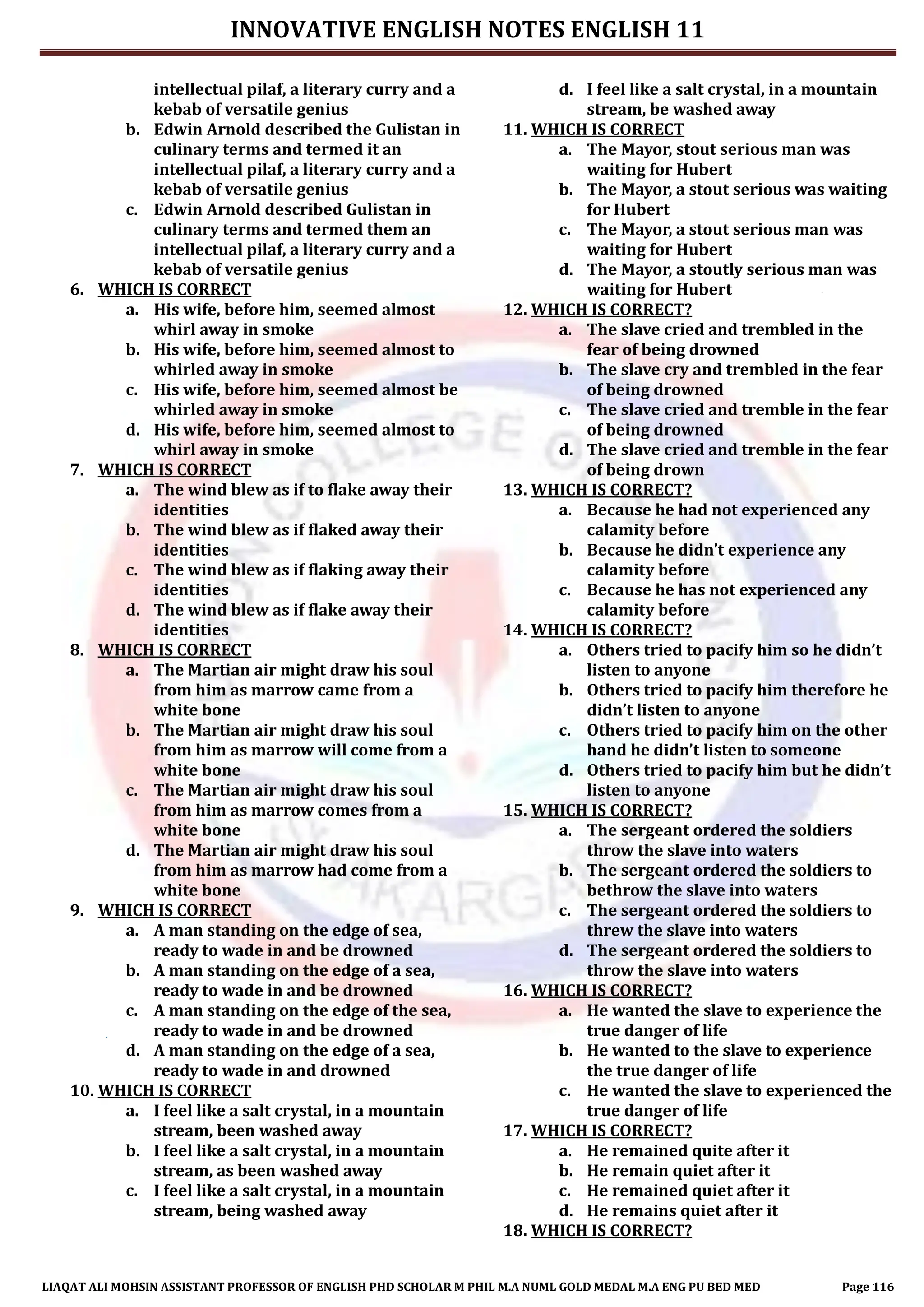 INNOVATIVE ENGLISH NOTES ENGLISH 11
LIAQAT ALI MOHSIN ASSISTANT PROFESSOR OF ENGLISH PHD SCHOLAR M PHIL M.A NUML GOLD MEDAL M.A ENG PU BED MED Page 116
intellectual pilaf, a literary curry and a
kebab of versatile genius
b. Edwin Arnold described the Gulistan in
culinary terms and termed it an
intellectual pilaf, a literary curry and a
kebab of versatile genius
c. Edwin Arnold described Gulistan in
culinary terms and termed them an
intellectual pilaf, a literary curry and a
kebab of versatile genius
6. WHICH IS CORRECT
a. His wife, before him, seemed almost
whirl away in smoke
b. His wife, before him, seemed almost to
whirled away in smoke
c. His wife, before him, seemed almost be
whirled away in smoke
d. His wife, before him, seemed almost to
whirl away in smoke
7. WHICH IS CORRECT
a. The wind blew as if to flake away their
identities
b. The wind blew as if flaked away their
identities
c. The wind blew as if flaking away their
identities
d. The wind blew as if flake away their
identities
8. WHICH IS CORRECT
a. The Martian air might draw his soul
from him as marrow came from a
white bone
b. The Martian air might draw his soul
from him as marrow will come from a
white bone
c. The Martian air might draw his soul
from him as marrow comes from a
white bone
d. The Martian air might draw his soul
from him as marrow had come from a
white bone
9. WHICH IS CORRECT
a. A man standing on the edge of sea,
ready to wade in and be drowned
b. A man standing on the edge of a sea,
ready to wade in and be drowned
c. A man standing on the edge of the sea,
ready to wade in and be drowned
d. A man standing on the edge of a sea,
ready to wade in and drowned
10. WHICH IS CORRECT
a. I feel like a salt crystal, in a mountain
stream, been washed away
b. I feel like a salt crystal, in a mountain
stream, as been washed away
c. I feel like a salt crystal, in a mountain
stream, being washed away
d. I feel like a salt crystal, in a mountain
stream, be washed away
11. WHICH IS CORRECT
a. The Mayor, stout serious man was
waiting for Hubert
b. The Mayor, a stout serious was waiting
for Hubert
c. The Mayor, a stout serious man was
waiting for Hubert
d. The Mayor, a stoutly serious man was
waiting for Hubert
12. WHICH IS CORRECT?
a. The slave cried and trembled in the
fear of being drowned
b. The slave cry and trembled in the fear
of being drowned
c. The slave cried and tremble in the fear
of being drowned
d. The slave cried and tremble in the fear
of being drown
13. WHICH IS CORRECT?
a. Because he had not experienced any
calamity before
b. Because he didn’t experience any
calamity before
c. Because he has not experienced any
calamity before
14. WHICH IS CORRECT?
a. Others tried to pacify him so he didn’t
listen to anyone
b. Others tried to pacify him therefore he
didn’t listen to anyone
c. Others tried to pacify him on the other
hand he didn’t listen to someone
d. Others tried to pacify him but he didn’t
listen to anyone
15. WHICH IS CORRECT?
a. The sergeant ordered the soldiers
throw the slave into waters
b. The sergeant ordered the soldiers to
bethrow the slave into waters
c. The sergeant ordered the soldiers to
threw the slave into waters
d. The sergeant ordered the soldiers to
throw the slave into waters
16. WHICH IS CORRECT?
a. He wanted the slave to experience the
true danger of life
b. He wanted to the slave to experience
the true danger of life
c. He wanted the slave to experienced the
true danger of life
17. WHICH IS CORRECT?
a. He remained quite after it
b. He remain quiet after it
c. He remained quiet after it
d. He remains quiet after it
18. WHICH IS CORRECT?
 
