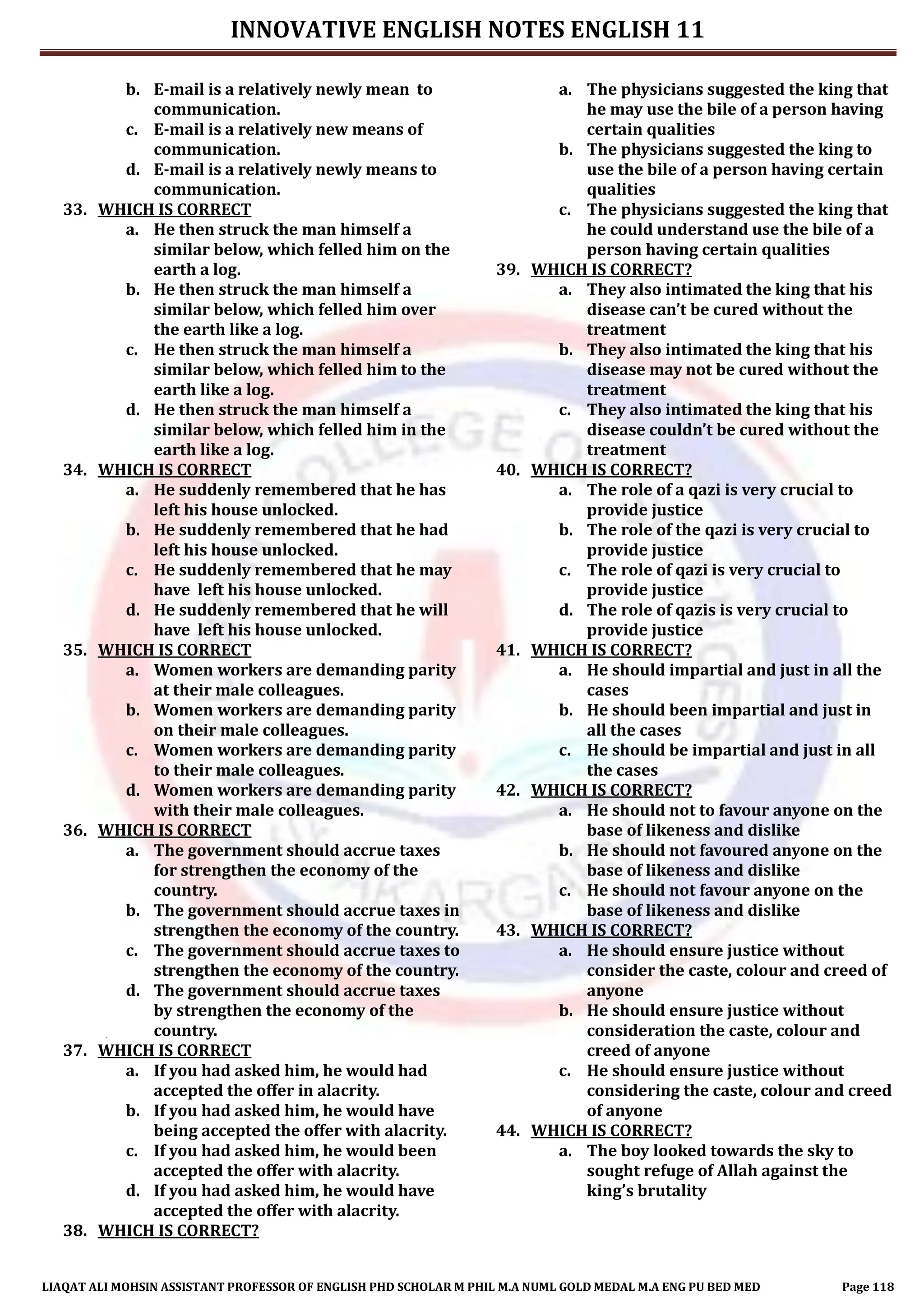 INNOVATIVE ENGLISH NOTES ENGLISH 11
LIAQAT ALI MOHSIN ASSISTANT PROFESSOR OF ENGLISH PHD SCHOLAR M PHIL M.A NUML GOLD MEDAL M.A ENG PU BED MED Page 118
b. E-mail is a relatively newly mean to
communication.
c. E-mail is a relatively new means of
communication.
d. E-mail is a relatively newly means to
communication.
33. WHICH IS CORRECT
a. He then struck the man himself a
similar below, which felled him on the
earth a log.
b. He then struck the man himself a
similar below, which felled him over
the earth like a log.
c. He then struck the man himself a
similar below, which felled him to the
earth like a log.
d. He then struck the man himself a
similar below, which felled him in the
earth like a log.
34. WHICH IS CORRECT
a. He suddenly remembered that he has
left his house unlocked.
b. He suddenly remembered that he had
left his house unlocked.
c. He suddenly remembered that he may
have left his house unlocked.
d. He suddenly remembered that he will
have left his house unlocked.
35. WHICH IS CORRECT
a. Women workers are demanding parity
at their male colleagues.
b. Women workers are demanding parity
on their male colleagues.
c. Women workers are demanding parity
to their male colleagues.
d. Women workers are demanding parity
with their male colleagues.
36. WHICH IS CORRECT
a. The government should accrue taxes
for strengthen the economy of the
country.
b. The government should accrue taxes in
strengthen the economy of the country.
c. The government should accrue taxes to
strengthen the economy of the country.
d. The government should accrue taxes
by strengthen the economy of the
country.
37. WHICH IS CORRECT
a. If you had asked him, he would had
accepted the offer in alacrity.
b. If you had asked him, he would have
being accepted the offer with alacrity.
c. If you had asked him, he would been
accepted the offer with alacrity.
d. If you had asked him, he would have
accepted the offer with alacrity.
38. WHICH IS CORRECT?
a. The physicians suggested the king that
he may use the bile of a person having
certain qualities
b. The physicians suggested the king to
use the bile of a person having certain
qualities
c. The physicians suggested the king that
he could understand use the bile of a
person having certain qualities
39. WHICH IS CORRECT?
a. They also intimated the king that his
disease can’t be cured without the
treatment
b. They also intimated the king that his
disease may not be cured without the
treatment
c. They also intimated the king that his
disease couldn’t be cured without the
treatment
40. WHICH IS CORRECT?
a. The role of a qazi is very crucial to
provide justice
b. The role of the qazi is very crucial to
provide justice
c. The role of qazi is very crucial to
provide justice
d. The role of qazis is very crucial to
provide justice
41. WHICH IS CORRECT?
a. He should impartial and just in all the
cases
b. He should been impartial and just in
all the cases
c. He should be impartial and just in all
the cases
42. WHICH IS CORRECT?
a. He should not to favour anyone on the
base of likeness and dislike
b. He should not favoured anyone on the
base of likeness and dislike
c. He should not favour anyone on the
base of likeness and dislike
43. WHICH IS CORRECT?
a. He should ensure justice without
consider the caste, colour and creed of
anyone
b. He should ensure justice without
consideration the caste, colour and
creed of anyone
c. He should ensure justice without
considering the caste, colour and creed
of anyone
44. WHICH IS CORRECT?
a. The boy looked towards the sky to
sought refuge of Allah against the
king’s brutality
 