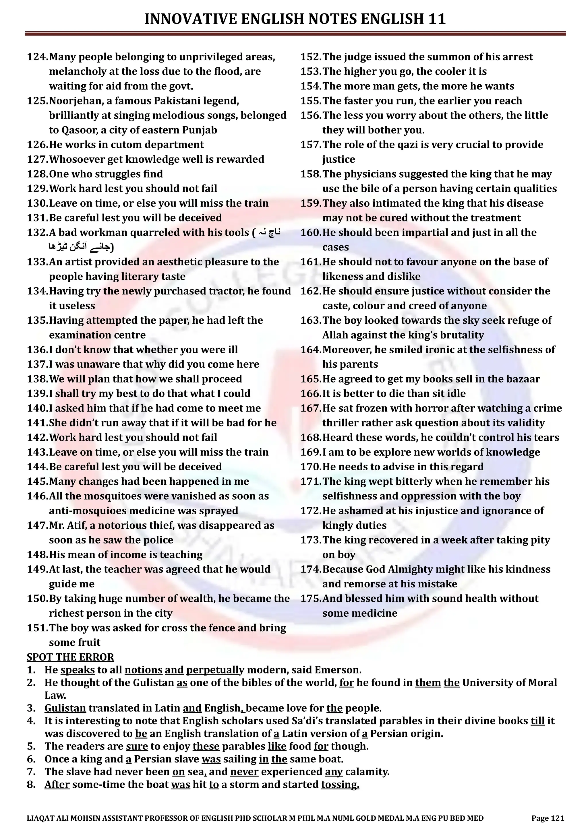 INNOVATIVE ENGLISH NOTES ENGLISH 11
LIAQAT ALI MOHSIN ASSISTANT PROFESSOR OF ENGLISH PHD SCHOLAR M PHIL M.A NUML GOLD MEDAL M.A ENG PU BED MED Page 121
124.Many people belonging to unprivileged areas,
melancholy at the loss due to the flood, are
waiting for aid from the govt.
125.Noorjehan, a famous Pakistani legend,
brilliantly at singing melodious songs, belonged
to Qasoor, a city of eastern Punjab
126.He works in cutom department
127.Whosoever get knowledge well is rewarded
128.One who struggles find
129.Work hard lest you should not fail
130.Leave on time, or else you will miss the train
131.Be careful lest you will be deceived
132.A bad workman quarreled with his tools ( ‫نہ‬ ‫ناچ‬
‫ٹیڑھا‬ ‫آنگن‬ ‫)جانے‬
133.An artist provided an aesthetic pleasure to the
people having literary taste
134.Having try the newly purchased tractor, he found
it useless
135.Having attempted the paper, he had left the
examination centre
136.I don't know that whether you were ill
137.I was unaware that why did you come here
138.We will plan that how we shall proceed
139.I shall try my best to do that what I could
140.I asked him that if he had come to meet me
141.She didn’t run away that if it will be bad for he
142.Work hard lest you should not fail
143.Leave on time, or else you will miss the train
144.Be careful lest you will be deceived
145.Many changes had been happened in me
146.All the mosquitoes were vanished as soon as
anti-mosquioes medicine was sprayed
147.Mr. Atif, a notorious thief, was disappeared as
soon as he saw the police
148.His mean of income is teaching
149.At last, the teacher was agreed that he would
guide me
150.By taking huge number of wealth, he became the
richest person in the city
151.The boy was asked for cross the fence and bring
some fruit
152.The judge issued the summon of his arrest
153.The higher you go, the cooler it is
154.The more man gets, the more he wants
155.The faster you run, the earlier you reach
156.The less you worry about the others, the little
they will bother you.
157.The role of the qazi is very crucial to provide
justice
158.The physicians suggested the king that he may
use the bile of a person having certain qualities
159.They also intimated the king that his disease
may not be cured without the treatment
160.He should been impartial and just in all the
cases
161.He should not to favour anyone on the base of
likeness and dislike
162.He should ensure justice without consider the
caste, colour and creed of anyone
163.The boy looked towards the sky seek refuge of
Allah against the king’s brutality
164.Moreover, he smiled ironic at the selfishness of
his parents
165.He agreed to get my books sell in the bazaar
166.It is better to die than sit idle
167.He sat frozen with horror after watching a crime
thriller rather ask question about its validity
168.Heard these words, he couldn’t control his tears
169.I am to be explore new worlds of knowledge
170.He needs to advise in this regard
171.The king wept bitterly when he remember his
selfishness and oppression with the boy
172.He ashamed at his injustice and ignorance of
kingly duties
173.The king recovered in a week after taking pity
on boy
174.Because God Almighty might like his kindness
and remorse at his mistake
175.And blessed him with sound health without
some medicine
SPOT THE ERROR
1. He speaks to all notions and perpetually modern, said Emerson.
2. He thought of the Gulistan as one of the bibles of the world, for he found in them the University of Moral
Law.
3. Gulistan translated in Latin and English, became love for the people.
4. It is interesting to note that English scholars used Sa’di’s translated parables in their divine books till it
was discovered to be an English translation of a Latin version of a Persian origin.
5. The readers are sure to enjoy these parables like food for though.
6. Once a king and a Persian slave was sailing in the same boat.
7. The slave had never been on sea, and never experienced any calamity.
8. After some-time the boat was hit to a storm and started tossing.
 
